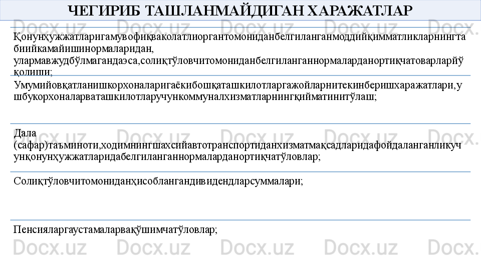 ЧЕГИРИБ ТАШЛАНМАЙДИГАН ХАРАЖАТЛАР
Қонунҳужжатларигамувофиқваколатлиоргантомониданбелгиланганмоддийқимматликларнингта
биийкамайишинормаларидан, 
улармавжудбўлмагандаэса,солиқтўловчитомониданбелгиланганнормаларданортиқчатоварларйў
қолиши;
Умумийовқатланишкорхоналаригаёкибошқаташкилотларгажойларнитекинберишхаражатлари,у
шбукорхоналарваташкилотларучункоммуналхизматларнингқийматинитўлаш;
Дала 
(сафар)таъминоти,ходимнингшахсийавтотранспортиданхизматмақсадларидафойдаланганликуч
унқонунҳужжатларидабелгиланганнормаларданортиқчатўловлар;
Солиқтўловчитомониданҳисоблангандивидендларсуммалари;
Пенсияларгаустамаларвақўшимчатўловлар; 