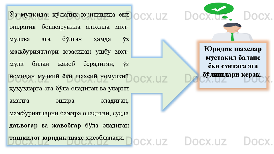 Юридик шахслар 
мустақил баланс 
ёки сметага эга 
бўлишлари керак. 
 Ўз  мулкида,  хўжалик  юритишида  ёки 
оператив  бошқарувида  алоҳида  мол-
мулкка  эга  бўлган  ҳамда  ўз 
мажбуриятлари  юзасидан  ушбу  мол-
мулк  билан  жавоб  берадиган,  ўз 
номидан  мулкий  ёки  шахсий  номулкий 
ҳуқуқларга  эга  бўла  оладиган  ва  уларни 
амалга  ошира  оладиган, 
мажбуриятларни бажара оладиган, судда 
даъвогар  ва  жавобгар   бўла  оладиган 
ташкилот юридик шахс  ҳисобланади. 
    