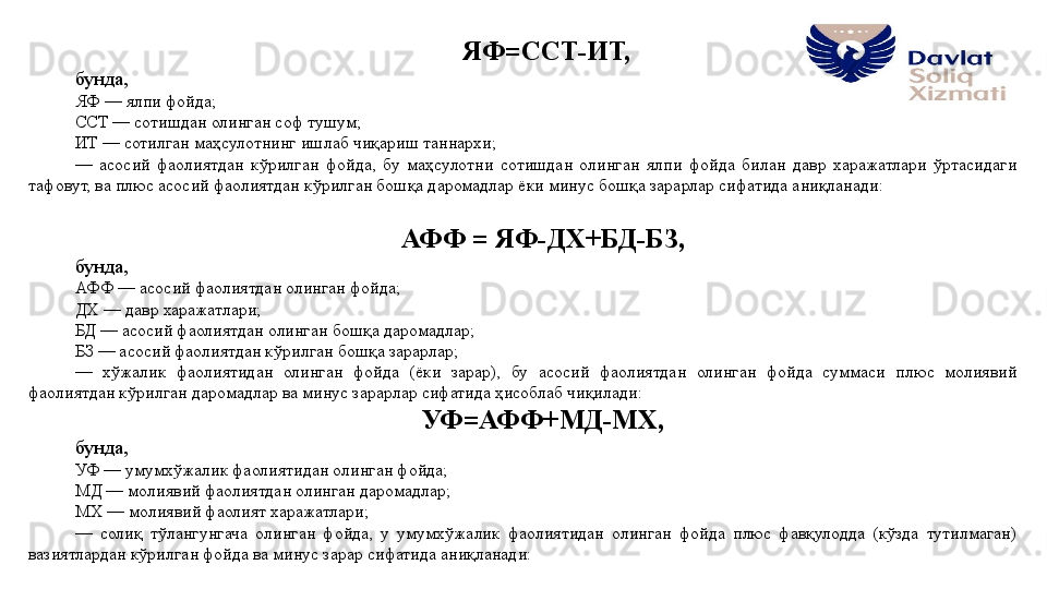 ЯФ=ССТ-ИТ,
бунда, 
ЯФ — ялпи фойда;
ССТ — сотишдан олинган соф тушум;
ИТ — сотилган маҳсулотнинг ишлаб чиқариш таннархи; 
—  асосий  фаолиятдан  кўрилган  фойда,  бу  маҳсулотни  сотишдан  олинган  ялпи  фойда  билан  давр  харажатлари  ўртасидаги 
тафовут, ва плюс асосий фаолиятдан кўрилган бошқа даромадлар ёки минус бошқа зарарлар сифатида аниқланади: 
АФФ = ЯФ-ДХ+БД-БЗ, 
бунда, 
АФФ — асосий фаолиятдан олинган фойда;
ДХ — давр харажатлари;
БД — асосий фаолиятдан олинган бошқа даромадлар; 
БЗ — асосий фаолиятдан кўрилган бошқа зарарлар; 
—  хўжалик  фаолиятидан  олинган  фойда  (ёки  зарар),  бу  асосий  фаолиятдан  олинган  фойда  суммаси  плюс  молиявий 
фаолиятдан кўрилган даромадлар ва минус зарарлар сифатида ҳисоблаб чиқилади: 
УФ=АФФ+МД-МХ, 
бунда, 
УФ — умумхўжалик фаолиятидан олинган фойда;
МД — молиявий фаолиятдан олинган даромадлар; 
МХ — молиявий фаолият харажатлари; 
—  солиқ  тўлангунгача  олинган  фойда,  у  умумхўжалик  фаолиятидан  олинган  фойда  плюс  фавқулодда  (кўзда  тутилмаган) 
вазиятлардан кўрилган фойда ва минус зарар сифатида аниқланади: 