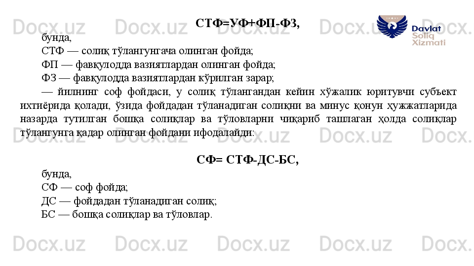 СТФ=УФ+ФП-ФЗ, 
бунда, 
СТФ — солиқ тўлангунгача олинган фойда;
ФП — фавқулодда вазиятлардан олинган фойда;
ФЗ — фавқулодда вазиятлардан кўрилган зарар;
—  йилнинг  соф  фойдаси,  у  солиқ  тўлангандан  кейин  хўжалик  юритувчи  субъект 
ихтиёрида  қолади,  ўзида  фойдадан  тўланадиган  солиқни  ва  минус  қонун  ҳужжатларида 
назарда  тутилган  бошқа  солиқлар  ва  тўловларни  чиқариб  ташлаган  ҳолда  солиқлар 
тўлангунга қадар олинган фойдани ифодалайди:
СФ= СТФ-ДС-БС, 
бунда, 
СФ — соф фойда;
ДС — фойдадан тўланадиган солиқ;
БС — бошқа солиқлар ва тўловлар. 