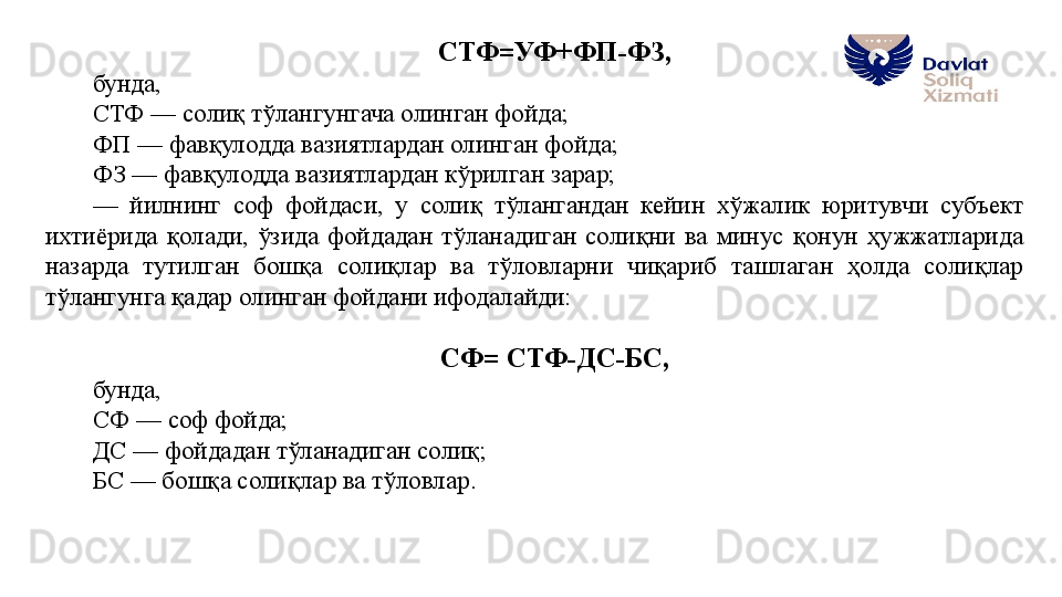 СТФ=УФ+ФП-ФЗ, 
бунда, 
СТФ — солиқ тўлангунгача олинган фойда;
ФП — фавқулодда вазиятлардан олинган фойда;
ФЗ — фавқулодда вазиятлардан кўрилган зарар;
—  йилнинг  соф  фойдаси,  у  солиқ  тўлангандан  кейин  хўжалик  юритувчи  субъект 
ихтиёрида  қолади,  ўзида  фойдадан  тўланадиган  солиқни  ва  минус  қонун  ҳужжатларида 
назарда  тутилган  бошқа  солиқлар  ва  тўловларни  чиқариб  ташлаган  ҳолда  солиқлар 
тўлангунга қадар олинган фойдани ифодалайди:
СФ= СТФ-ДС-БС, 
бунда, 
СФ — соф фойда;
ДС — фойдадан тўланадиган солиқ;
БС — бошқа солиқлар ва тўловлар.