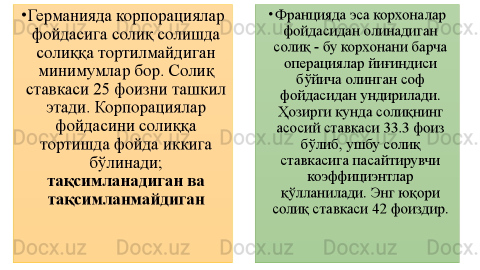 •
Германияда корпорациялар 
фойдасига солиқ солишда 
солиққа тортилмайдиган 
минимумлар бор. Солиқ 
ставкаси 25 фоизни ташкил 
этади. Корпорациялар 
фойдасини солиққа 
тортишда фойда иккига 
бўлинади; 
тақсимланадиган ва 
тақсимланмайдиган •
Францияда эса корхоналар 
фойдасидан олинадиган 
солиқ - бу корхонани барча 
операциялар йиғиндиси 
бўйича олинган соф 
фойдасидан ундирилади. 
Ҳозирги кунда солиқнинг 
асосий ставкаси 33.3 фоиз 
бўлиб, ушбу солиқ 
ставкасига пасайтирувчи 
коэффициэнтлар 
қўлланилади. Энг юқори 
солиқ ставкаси 42 фоиздир. 