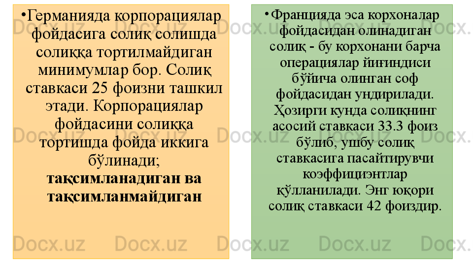 •
Германияда корпорациялар 
фойдасига солиқ солишда 
солиққа тортилмайдиган 
минимумлар бор. Солиқ 
ставкаси 25 фоизни ташкил 
этади. Корпорациялар 
фойдасини солиққа 
тортишда фойда иккига 
бўлинади; 
тақсимланадиган ва 
тақсимланмайдиган •
Францияда эса корхоналар 
фойдасидан олинадиган 
солиқ - бу корхонани барча 
операциялар йиғиндиси 
бўйича олинган соф 
фойдасидан ундирилади. 
Ҳозирги кунда солиқнинг 
асосий ставкаси 33.3 фоиз 
бўлиб, ушбу солиқ 
ставкасига пасайтирувчи 
коэффициэнтлар 
қўлланилади. Энг юқори 
солиқ ставкаси 42 фоиздир.