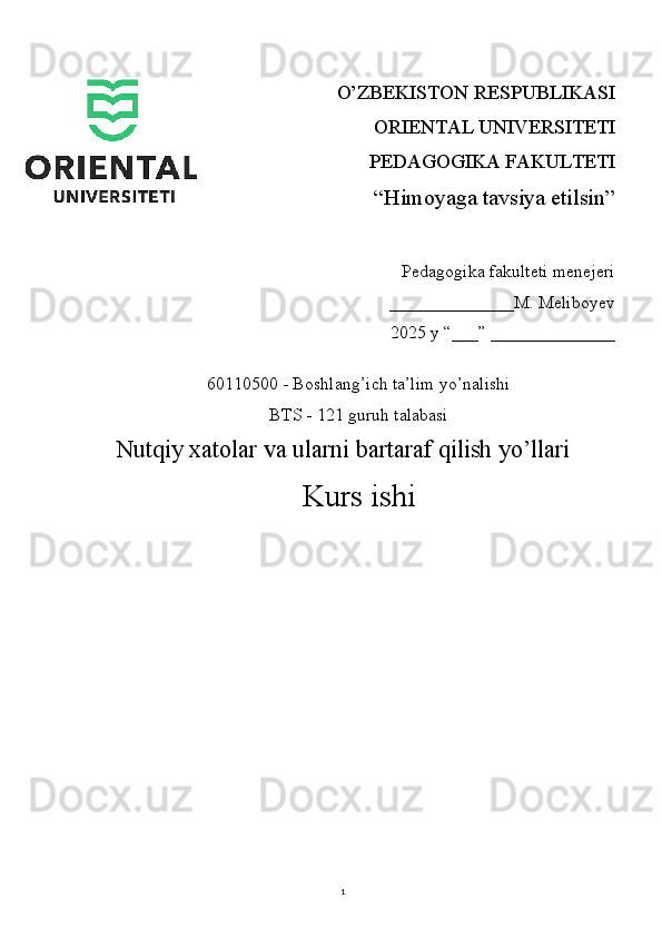 1O’ZBEKISTON RESPUBLIKASI 
ORIENTAL UNIVERSITETI
PEDAGOGIKA FAKULTETI
“Himoyaga tavsiya etilsin”
Pedagogika fakulteti menejeri
                                 ______________M. Meliboyev
2025 y “___” ______________
60110500 - Boshlang’ich ta’lim yo’nalishi
BTS - 121 guruh talabasi
Nutqiy xatolar va ularni bartaraf qilish yo’llari
Kurs ishi