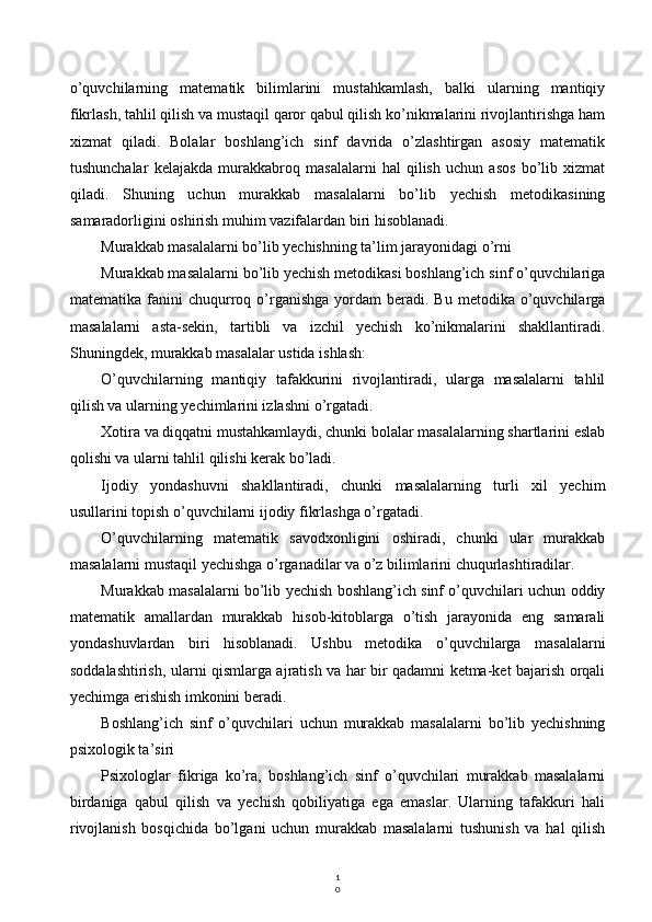 1
0o’quvchilarning   matematik   bilimlarini   mustahkamlash,   balki   ularning   mantiqiy
fikrlash, tahlil qilish va mustaqil qaror qabul qilish ko’nikmalarini rivojlantirishga ham
xizmat   qiladi.   Bolalar   boshlang’ich   sinf   davrida   o’zlashtirgan   asosiy   matematik
tushunchalar   kelajakda   murakkabroq   masalalarni   hal   qilish   uchun   asos   bo’lib   xizmat
qiladi.   Shuning   uchun   murakkab   masalalarni   bo’lib   yechish   metodikasining
samaradorligini oshirish muhim vazifalardan biri hisoblanadi.
Murakkab masalalarni bo’lib yechishning ta’lim jarayonidagi o’rni
Murakkab masalalarni bo’lib yechish metodikasi boshlang’ich sinf o’quvchilariga
matematika  fanini   chuqurroq  o’rganishga   yordam   beradi.  Bu   metodika  o’quvchilarga
masalalarni   asta-sekin,   tartibli   va   izchil   yechish   ko’nikmalarini   shakllantiradi.
Shuningdek, murakkab masalalar ustida ishlash:
O’quvchilarning   mantiqiy   tafakkurini   rivojlantiradi,   ularga   masalalarni   tahlil
qilish va ularning yechimlarini izlashni o’rgatadi.
Xotira va diqqatni mustahkamlaydi, chunki bolalar masalalarning shartlarini eslab
qolishi va ularni tahlil qilishi kerak bo’ladi.
Ijodiy   yondashuvni   shakllantiradi,   chunki   masalalarning   turli   xil   yechim
usullarini topish o’quvchilarni ijodiy fikrlashga o’rgatadi.
O’quvchilarning   matematik   savodxonligini   oshiradi,   chunki   ular   murakkab
masalalarni mustaqil yechishga o’rganadilar va o’z bilimlarini chuqurlashtiradilar.
Murakkab masalalarni bo’lib yechish boshlang’ich sinf o’quvchilari uchun oddiy
matematik   amallardan   murakkab   hisob-kitoblarga   o’tish   jarayonida   eng   samarali
yondashuvlardan   biri   hisoblanadi.   Ushbu   metodika   o’quvchilarga   masalalarni
soddalashtirish, ularni qismlarga ajratish va har bir qadamni ketma-ket bajarish orqali
yechimga erishish imkonini beradi.
Boshlang’ich   sinf   o’quvchilari   uchun   murakkab   masalalarni   bo’lib   yechishning
psixologik ta’siri
Psixologlar   fikriga   ko’ra,   boshlang’ich   sinf   o’quvchilari   murakkab   masalalarni
birdaniga   qabul   qilish   va   yechish   qobiliyatiga   ega   emaslar.   Ularning   tafakkuri   hali
rivojlanish   bosqichida   bo’lgani   uchun   murakkab   masalalarni   tushunish   va   hal   qilish 