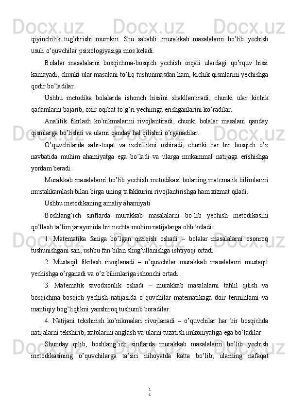 1
1qiyinchilik   tug’dirishi   mumkin.   Shu   sababli,   murakkab   masalalarni   bo’lib   yechish
usuli o’quvchilar psixologiyasiga mos keladi.
Bolalar   masalalarni   bosqichma-bosqich   yechish   orqali   ulardagi   qo’rquv   hissi
kamayadi, chunki ular masalani to’liq tushunmasdan ham, kichik qismlarini yechishga
qodir bo’ladilar.
Ushbu   metodika   bolalarda   ishonch   hissini   shakllantiradi,   chunki   ular   kichik
qadamlarni bajarib, oxir-oqibat to’g’ri yechimga erishganlarini ko’radilar.
Analitik   fikrlash   ko’nikmalarini   rivojlantiradi,   chunki   bolalar   masalani   qanday
qismlarga bo’lishni va ularni qanday hal qilishni o’rganadilar.
O’quvchilarda   sabr-toqat   va   izchillikni   oshiradi,   chunki   har   bir   bosqich   o’z
navbatida   muhim   ahamiyatga   ega   bo’ladi   va   ularga   mukammal   natijaga   erishishga
yordam beradi.
Murakkab masalalarni  bo’lib yechish metodikasi  bolaning matematik bilimlarini
mustahkamlash bilan birga uning tafakkurini rivojlantirishga ham xizmat qiladi.
Ushbu metodikaning amaliy ahamiyati
Boshlang’ich   sinflarda   murakkab   masalalarni   bo’lib   yechish   metodikasini
qo’llash ta’lim jarayonida bir nechta muhim natijalarga olib keladi:
1.   Matematika   faniga   bo’lgan   qiziqish   oshadi   –   bolalar   masalalarni   osonroq
tushunishgani sari, ushbu fan bilan shug’ullanishga ishtiyoqi ortadi.
2.   Mustaqil   fikrlash   rivojlanadi   –   o’quvchilar   murakkab   masalalarni   mustaqil
yechishga o’rganadi va o’z bilimlariga ishonchi ortadi.
3.   Matematik   savodxonlik   oshadi   –   murakkab   masalalarni   tahlil   qilish   va
bosqichma-bosqich   yechish   natijasida   o’quvchilar   matematikaga   doir   terminlarni   va
mantiqiy bog’liqlikni yaxshiroq tushunib boradilar.
4.   Natijani   tekshirish   ko’nikmalari   rivojlanadi   –   o’quvchilar   har   bir   bosqichda
natijalarni tekshirib, xatolarini anglash va ularni tuzatish imkoniyatiga ega bo’ladilar.
Shunday   qilib,   boshlang’ich   sinflarda   murakkab   masalalarni   bo’lib   yechish
metodikasining   o’quvchilarga   ta’siri   nihoyatda   katta   bo’lib,   ularning   nafaqat 