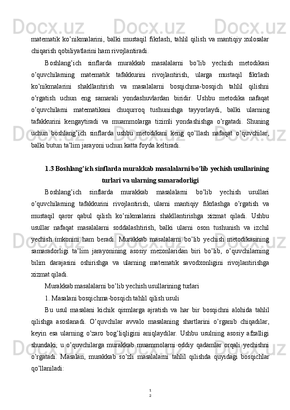 1
2matematik   ko’nikmalarini,   balki   mustaqil   fikrlash,   tahlil   qilish   va   mantiqiy   xulosalar
chiqarish qobiliyatlarini ham rivojlantiradi.
Boshlang’ich   sinflarda   murakkab   masalalarni   bo’lib   yechish   metodikasi
o’quvchilarning   matematik   tafakkurini   rivojlantirish,   ularga   mustaqil   fikrlash
ko’nikmalarini   shakllantirish   va   masalalarni   bosqichma-bosqich   tahlil   qilishni
o’rgatish   uchun   eng   samarali   yondashuvlardan   biridir.   Ushbu   metodika   nafaqat
o’quvchilarni   matematikani   chuqurroq   tushunishga   tayyorlaydi,   balki   ularning
tafakkurini   kengaytiradi   va   muammolarga   tizimli   yondashishga   o’rgatadi.   Shuning
uchun   boshlang’ich   sinflarda   ushbu   metodikani   keng   qo’llash   nafaqat   o’quvchilar,
balki butun ta’lim jarayoni uchun katta foyda keltiradi.
1.3 Boshlang’ich sinflarda murakkab masalalarni bo’lib yechish usullarining
turlari va ularning samaradorligi
Boshlang’ich   sinflarda   murakkab   masalalarni   bo’lib   yechish   usullari
o’quvchilarning   tafakkurini   rivojlantirish,   ularni   mantiqiy   fikrlashga   o’rgatish   va
mustaqil   qaror   qabul   qilish   ko’nikmalarini   shakllantirishga   xizmat   qiladi.   Ushbu
usullar   nafaqat   masalalarni   soddalashtirish,   balki   ularni   oson   tushunish   va   izchil
yechish   imkonini   ham   beradi.   Murakkab   masalalarni   bo’lib   yechish   metodikasining
samaradorligi   ta’lim   jarayonining   asosiy   mezonlaridan   biri   bo’lib,   o’quvchilarning
bilim   darajasini   oshirishga   va   ularning   matematik   savodxonligini   rivojlantirishga
xizmat qiladi.
Murakkab masalalarni bo’lib yechish usullarining turlari
1. Masalani bosqichma-bosqich tahlil qilish usuli
Bu   usul   masalani   kichik   qismlarga   ajratish   va   har   bir   bosqichni   alohida   tahlil
qilishga   asoslanadi.   O’quvchilar   avvalo   masalaning   shartlarini   o’rganib   chiqadilar,
keyin   esa   ularning   o’zaro   bog’liqligini   aniqlaydilar.   Ushbu   usulning   asosiy   afzalligi
shundaki,   u   o’quvchilarga   murakkab   muammolarni   oddiy   qadamlar   orqali   yechishni
o’rgatadi.   Masalan,   murakkab   so’zli   masalalarni   tahlil   qilishda   quyidagi   bosqichlar
qo’llaniladi: 