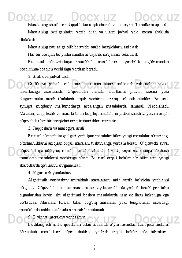 1
3Masalaning shartlarini diqqat bilan o’qib chiqish va asosiy ma’lumotlarni ajratish
Masalaning   berilganlarini   yozib   olish   va   ularni   jadval   yoki   sxema   shaklida
ifodalash
Masalaning natijasiga olib boruvchi oraliq bosqichlarni aniqlash
Har bir bosqich bo’yicha amallarni bajarib, natijalarni tekshirish
Bu   usul   o’quvchilarga   murakkab   masalalarni   qiyinchilik   tug’dirmasdan
bosqichma-bosqich yechishga yordam beradi.
2. Grafik va jadval usuli
Grafik   va   jadval   usuli   murakkab   masalalarni   soddalashtirish   uchun   vizual
tasvirlashga   asoslanadi.   O’quvchilar   masala   shartlarini   jadval,   sxema   yoki
diagrammalar   orqali   ifodalash   orqali   yechimni   tezroq   tushunib   oladilar.   Bu   usul
ayniqsa   miqdoriy   ma’lumotlarga   asoslangan   masalalarda   samarali   hisoblanadi.
Masalan, vaqt, tezlik va masofa bilan bog’liq masalalarni jadval shaklida yozish orqali
o’quvchilar har bir bosqichni aniq tushunishlari mumkin.
3. Taqqoslash va analogiya usuli
Bu usul o’quvchilarga ilgari yechilgan masalalar bilan yangi masalalar o’rtasidagi
o’xshashliklarni aniqlash orqali masalani tushunishga yordam beradi. O’qituvchi avval
o’quvchilarga   oddiyroq   misollar   orqali   tushuncha   beradi,   keyin   esa   shunga   o’xshash
murakkab   masalalarni   yechishga   o’tadi.   Bu   usul   orqali   bolalar   o’z   bilimlarini   yangi
sharoitlarda qo’llashni o’rganadilar.
4. Algoritmik yondashuv
Algoritmik   yondashuv   murakkab   masalalarni   aniq   tartib   bo’yicha   yechishni
o’rgatadi. O’quvchilar har bir masalani  qanday bosqichlarda yechish kerakligini bilib
olganlaridan   keyin,   shu   algoritmni   boshqa   masalalarda   ham   qo’llash   imkoniga   ega
bo’ladilar.   Masalan,   foizlar   bilan   bog’liq   masalalar   yoki   tenglamalar   asosidagi
masalalarda ushbu usul juda samarali hisoblanadi.
5. O’yin va interaktiv yondashuv
Boshlang’ich sinf o’quvchilari bilan ishlashda o’yin metodlari ham juda muhim.
Murakkab   masalalarni   o’yin   shaklida   yechish   orqali   bolalar   o’z   bilimlarini