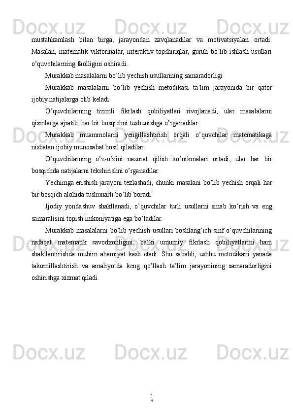 1
4mustahkamlash   bilan   birga,   jarayondan   zavqlanadilar   va   motivatsiyalari   ortadi.
Masalan,   matematik   viktorinalar,   interaktiv   topshiriqlar,   guruh   bo’lib   ishlash   usullari
o’quvchilarning faolligini oshiradi.
Murakkab masalalarni bo’lib yechish usullarining samaradorligi
Murakkab   masalalarni   bo’lib   yechish   metodikasi   ta’lim   jarayonida   bir   qator
ijobiy natijalarga olib keladi:
O’quvchilarning   tizimli   fikrlash   qobiliyatlari   rivojlanadi,   ular   masalalarni
qismlarga ajratib, har bir bosqichni tushunishga o’rganadilar.
Murakkab   muammolarni   yengillashtirish   orqali   o’quvchilar   matematikaga
nisbatan ijobiy munosabat hosil qiladilar.
O’quvchilarning   o’z-o’zini   nazorat   qilish   ko’nikmalari   ortadi,   ular   har   bir
bosqichda natijalarni tekshirishni o’rganadilar.
Yechimga erishish jarayoni tezlashadi, chunki masalani bo’lib yechish orqali har
bir bosqich alohida tushunarli bo’lib boradi.
Ijodiy   yondashuv   shakllanadi,   o’quvchilar   turli   usullarni   sinab   ko’rish   va   eng
samaralisini topish imkoniyatiga ega bo’ladilar.
Murakkab masalalarni  bo’lib yechish usullari boshlang’ich sinf  o’quvchilarining
nafaqat   matematik   savodxonligini,   balki   umumiy   fikrlash   qobiliyatlarini   ham
shakllantirishda   muhim   ahamiyat   kasb   etadi.   Shu   sababli,   ushbu   metodikani   yanada
takomillashtirish   va   amaliyotda   keng   qo’llash   ta’lim   jarayonining   samaradorligini
oshirishga xizmat qiladi.