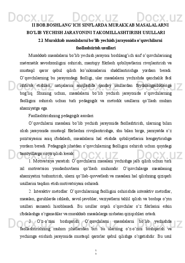 1
5II BOB.BOSHLANG’ICH SINFLARDA MURAKKAB MASALALARNI
BO’LIB YECHISH JARAYONINI TAKOMILLASHTIRISH USULLARI
2.1 Murakkab masalalarni bo’lib yechish jarayonida o’quvchilarni
faollashtirish usullari
Murakkab masalalarni bo’lib yechish jarayoni boshlang’ich sinf o’quvchilarining
matematik   savodxonligini   oshirish,   mantiqiy   fikrlash   qobiliyatlarini   rivojlantirish   va
mustaqil   qaror   qabul   qilish   ko’nikmalarini   shakllantirishga   yordam   beradi.
O’quvchilarning   bu   jarayondagi   faolligi,   ular   masalalarni   yechishda   qanchalik   faol
ishtirok   etishlari,   natijalarini   aniqlashda   qanday   usullardan   foydalanganliklariga
bog’liq.   Shuning   uchun,   masalalarni   bo’lib   yechish   jarayonida   o’quvchilarning
faolligini   oshirish   uchun   turli   pedagogik   va   metodik   usullarni   qo’llash   muhim
ahamiyatga ega.
Faollashtirishning pedagogik asoslari
O’quvchilarni   masalani   bo’lib   yechish   jarayonida   faollashtirish,   ularning   bilim
olish   jarayonida   mustaqil   fikrlashni   rivojlantirishga,   shu   bilan   birga,   jamiyatda   o’z
pozitsiyasini   aniq   ifodalash,   masalalarni   hal   etishda   qobiliyatlarini   kengaytirishga
yordam beradi. Pedagogik jihatdan o’quvchilarning faolligini oshirish uchun quyidagi
tamoyillarga rioya qilish kerak:
1. Motivatsiya yaratish: O’quvchilarni masalani yechishga jalb qilish uchun turli
xil   motivatsion   yondashuvlarni   qo’llash   muhimdir.   O’quvchilarga   masalaning
ahamiyatini tushuntirish, ularni qo’llab-quvvatlash va masalani hal qilishning qiziqarli
usullarini taqdim etish motivatsiyani oshiradi.
2. Interaktiv metodlar: O’quvchilarning faolligini  oshirishda interaktiv metodlar,
masalan,  guruhlarda  ishlash,   savol-javoblar,  vaziyatlarni  tahlil   qilish  va  boshqa  o’yin
usullari   samarali   hisoblanadi.   Bu   usullar   orqali   o’quvchilar   o’z   fikrlarini   erkin
ifodalashga o’rganadilar va murakkab masalalarga nisbatan qiziqishlari ortadi.
3.   O’z-o’zini   boshqarish:   O’quvchilarni   masalalarni   bo’lib   yechishda
faollashtirishning   muhim   jihatlaridan   biri   bu   ularning   o’z-o’zini   boshqarish   va
yechimga   erishish   jarayonida   mustaqil   qarorlar   qabul   qilishga   o’rgatishdir.   Bu   usul