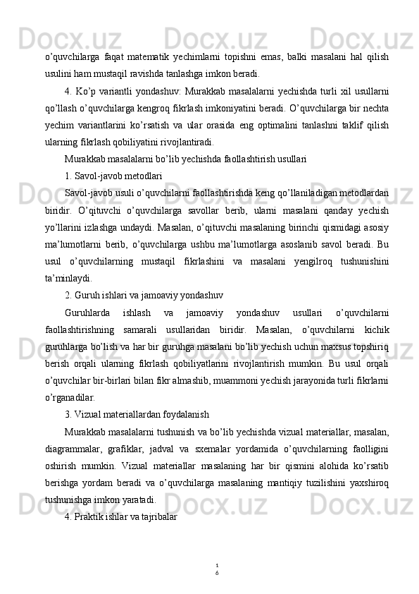 1
6o’quvchilarga   faqat   matematik   yechimlarni   topishni   emas,   balki   masalani   hal   qilish
usulini ham mustaqil ravishda tanlashga imkon beradi.
4.  Ko’p  variantli  yondashuv:   Murakkab  masalalarni  yechishda  turli   xil   usullarni
qo’llash o’quvchilarga kengroq fikrlash imkoniyatini beradi. O’quvchilarga bir nechta
yechim   variantlarini   ko’rsatish   va   ular   orasida   eng   optimalini   tanlashni   taklif   qilish
ularning fikrlash qobiliyatini rivojlantiradi.
Murakkab masalalarni bo’lib yechishda faollashtirish usullari
1. Savol-javob metodlari
Savol-javob usuli o’quvchilarni faollashtirishda keng qo’llaniladigan metodlardan
biridir.   O’qituvchi   o’quvchilarga   savollar   berib,   ularni   masalani   qanday   yechish
yo’llarini izlashga undaydi. Masalan, o’qituvchi masalaning birinchi qismidagi asosiy
ma’lumotlarni   berib,   o’quvchilarga   ushbu   ma’lumotlarga   asoslanib   savol   beradi.   Bu
usul   o’quvchilarning   mustaqil   fikrlashini   va   masalani   yengilroq   tushunishini
ta’minlaydi.
2. Guruh ishlari va jamoaviy yondashuv
Guruhlarda   ishlash   va   jamoaviy   yondashuv   usullari   o’quvchilarni
faollashtirishning   samarali   usullaridan   biridir.   Masalan,   o’quvchilarni   kichik
guruhlarga bo’lish va har bir guruhga masalani bo’lib yechish uchun maxsus topshiriq
berish   orqali   ularning   fikrlash   qobiliyatlarini   rivojlantirish   mumkin.   Bu   usul   orqali
o’quvchilar bir-birlari bilan fikr almashib, muammoni yechish jarayonida turli fikrlarni
o’rganadilar.
3. Vizual materiallardan foydalanish
Murakkab masalalarni tushunish va bo’lib yechishda vizual materiallar, masalan,
diagrammalar,   grafiklar,   jadval   va   sxemalar   yordamida   o’quvchilarning   faolligini
oshirish   mumkin.   Vizual   materiallar   masalaning   har   bir   qismini   alohida   ko’rsatib
berishga   yordam   beradi   va   o’quvchilarga   masalaning   mantiqiy   tuzilishini   yaxshiroq
tushunishga imkon yaratadi.
4. Praktik ishlar va tajribalar 