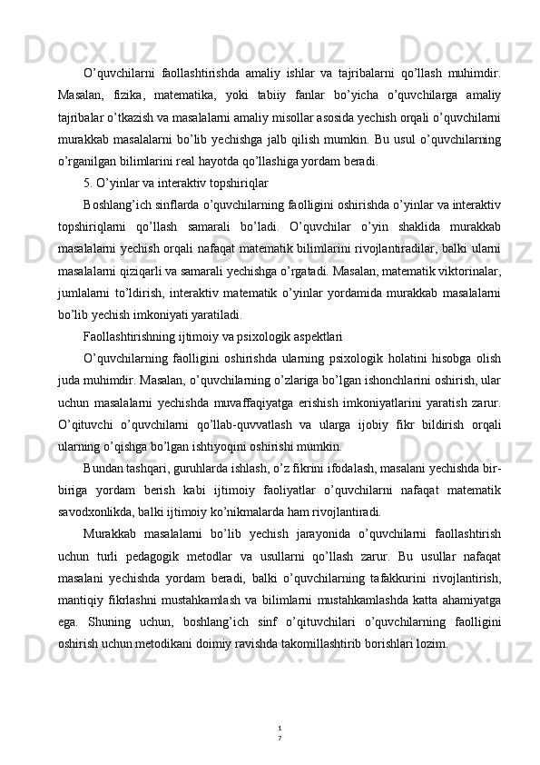 1
7O’quvchilarni   faollashtirishda   amaliy   ishlar   va   tajribalarni   qo’llash   muhimdir.
Masalan,   fizika,   matematika,   yoki   tabiiy   fanlar   bo’yicha   o’quvchilarga   amaliy
tajribalar o’tkazish va masalalarni amaliy misollar asosida yechish orqali o’quvchilarni
murakkab   masalalarni   bo’lib   yechishga   jalb   qilish   mumkin.   Bu   usul   o’quvchilarning
o’rganilgan bilimlarini real hayotda qo’llashiga yordam beradi.
5. O’yinlar va interaktiv topshiriqlar
Boshlang’ich sinflarda o’quvchilarning faolligini oshirishda o’yinlar va interaktiv
topshiriqlarni   qo’llash   samarali   bo’ladi.   O’quvchilar   o’yin   shaklida   murakkab
masalalarni yechish orqali nafaqat  matematik bilimlarini rivojlantiradilar, balki ularni
masalalarni qiziqarli va samarali yechishga o’rgatadi. Masalan, matematik viktorinalar,
jumlalarni   to’ldirish,   interaktiv   matematik   o’yinlar   yordamida   murakkab   masalalarni
bo’lib yechish imkoniyati yaratiladi.
Faollashtirishning ijtimoiy va psixologik aspektlari
O’quvchilarning   faolligini   oshirishda   ularning   psixologik   holatini   hisobga   olish
juda muhimdir. Masalan, o’quvchilarning o’zlariga bo’lgan ishonchlarini oshirish, ular
uchun   masalalarni   yechishda   muvaffaqiyatga   erishish   imkoniyatlarini   yaratish   zarur.
O’qituvchi   o’quvchilarni   qo’llab-quvvatlash   va   ularga   ijobiy   fikr   bildirish   orqali
ularning o’qishga bo’lgan ishtiyoqini oshirishi mumkin.
Bundan tashqari, guruhlarda ishlash, o’z fikrini ifodalash, masalani yechishda bir-
biriga   yordam   berish   kabi   ijtimoiy   faoliyatlar   o’quvchilarni   nafaqat   matematik
savodxonlikda, balki ijtimoiy ko’nikmalarda ham rivojlantiradi.
Murakkab   masalalarni   bo’lib   yechish   jarayonida   o’quvchilarni   faollashtirish
uchun   turli   pedagogik   metodlar   va   usullarni   qo’llash   zarur.   Bu   usullar   nafaqat
masalani   yechishda   yordam   beradi,   balki   o’quvchilarning   tafakkurini   rivojlantirish,
mantiqiy   fikrlashni   mustahkamlash   va   bilimlarni   mustahkamlashda   katta   ahamiyatga
ega.   Shuning   uchun,   boshlang’ich   sinf   o’qituvchilari   o’quvchilarning   faolligini
oshirish uchun metodikani doimiy ravishda takomillashtirib borishlari lozim. 