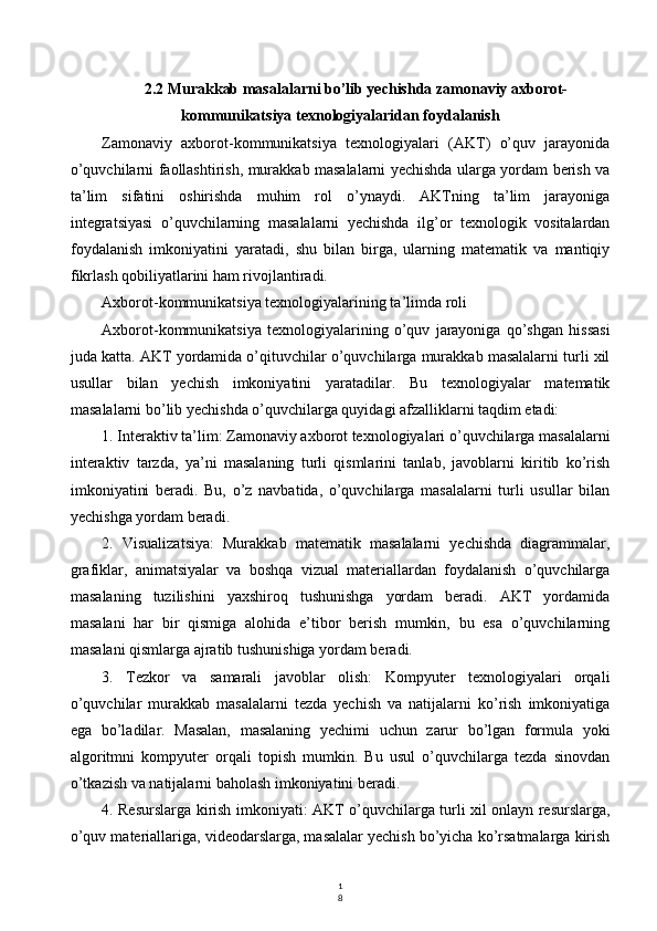 1
82.2 Murakkab masalalarni bo’lib yechishda zamonaviy axborot-
kommunikatsiya texnologiyalaridan foydalanish
Zamonaviy   axborot-kommunikatsiya   texnologiyalari   (AKT)   o’quv   jarayonida
o’quvchilarni faollashtirish, murakkab masalalarni yechishda ularga yordam berish va
ta’lim   sifatini   oshirishda   muhim   rol   o’ynaydi.   AKTning   ta’lim   jarayoniga
integratsiyasi   o’quvchilarning   masalalarni   yechishda   ilg’or   texnologik   vositalardan
foydalanish   imkoniyatini   yaratadi,   shu   bilan   birga,   ularning   matematik   va   mantiqiy
fikrlash qobiliyatlarini ham rivojlantiradi.
Axborot-kommunikatsiya texnologiyalarining ta’limda roli
Axborot-kommunikatsiya   texnologiyalarining   o’quv   jarayoniga   qo’shgan   hissasi
juda katta. AKT yordamida o’qituvchilar o’quvchilarga murakkab masalalarni turli xil
usullar   bilan   yechish   imkoniyatini   yaratadilar.   Bu   texnologiyalar   matematik
masalalarni bo’lib yechishda o’quvchilarga quyidagi afzalliklarni taqdim etadi:
1. Interaktiv ta’lim: Zamonaviy axborot texnologiyalari o’quvchilarga masalalarni
interaktiv   tarzda,   ya’ni   masalaning   turli   qismlarini   tanlab,   javoblarni   kiritib   ko’rish
imkoniyatini   beradi.   Bu,   o’z   navbatida,   o’quvchilarga   masalalarni   turli   usullar   bilan
yechishga yordam beradi.
2.   Visualizatsiya:   Murakkab   matematik   masalalarni   yechishda   diagrammalar,
grafiklar,   animatsiyalar   va   boshqa   vizual   materiallardan   foydalanish   o’quvchilarga
masalaning   tuzilishini   yaxshiroq   tushunishga   yordam   beradi.   AKT   yordamida
masalani   har   bir   qismiga   alohida   e’tibor   berish   mumkin,   bu   esa   o’quvchilarning
masalani qismlarga ajratib tushunishiga yordam beradi.
3.   Tezkor   va   samarali   javoblar   olish:   Kompyuter   texnologiyalari   orqali
o’quvchilar   murakkab   masalalarni   tezda   yechish   va   natijalarni   ko’rish   imkoniyatiga
ega   bo’ladilar.   Masalan,   masalaning   yechimi   uchun   zarur   bo’lgan   formula   yoki
algoritmni   kompyuter   orqali   topish   mumkin.   Bu   usul   o’quvchilarga   tezda   sinovdan
o’tkazish va natijalarni baholash imkoniyatini beradi.
4. Resurslarga kirish imkoniyati: AKT o’quvchilarga turli xil onlayn resurslarga,
o’quv materiallariga, videodarslarga, masalalar yechish bo’yicha ko’rsatmalarga kirish 