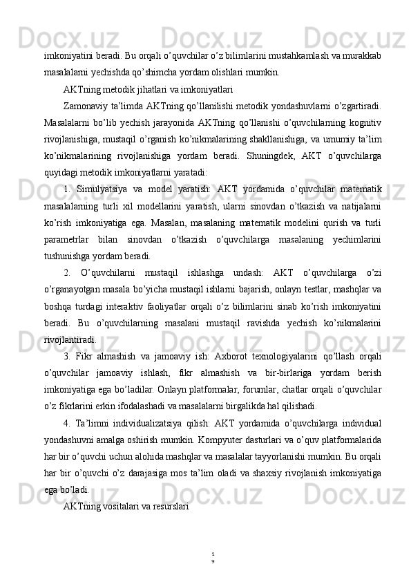 1
9imkoniyatini beradi. Bu orqali o’quvchilar o’z bilimlarini mustahkamlash va murakkab
masalalarni yechishda qo’shimcha yordam olishlari mumkin.
AKTning metodik jihatlari va imkoniyatlari
Zamonaviy ta’limda AKTning qo’llanilishi metodik yondashuvlarni o’zgartiradi.
Masalalarni   bo’lib   yechish   jarayonida   AKTning   qo’llanishi   o’quvchilarning   kognitiv
rivojlanishiga, mustaqil  o’rganish ko’nikmalarining shakllanishiga, va umumiy ta’lim
ko’nikmalarining   rivojlanishiga   yordam   beradi.   Shuningdek,   AKT   o’quvchilarga
quyidagi metodik imkoniyatlarni yaratadi:
1.   Simulyatsiya   va   model   yaratish:   AKT   yordamida   o’quvchilar   matematik
masalalarning   turli   xil   modellarini   yaratish,   ularni   sinovdan   o’tkazish   va   natijalarni
ko’rish   imkoniyatiga   ega.   Masalan,   masalaning   matematik   modelini   qurish   va   turli
parametrlar   bilan   sinovdan   o’tkazish   o’quvchilarga   masalaning   yechimlarini
tushunishga yordam beradi.
2.   O’quvchilarni   mustaqil   ishlashga   undash:   AKT   o’quvchilarga   o’zi
o’rganayotgan masala bo’yicha mustaqil ishlarni bajarish, onlayn testlar, mashqlar va
boshqa   turdagi   interaktiv   faoliyatlar   orqali   o’z   bilimlarini   sinab   ko’rish   imkoniyatini
beradi.   Bu   o’quvchilarning   masalani   mustaqil   ravishda   yechish   ko’nikmalarini
rivojlantiradi.
3.   Fikr   almashish   va   jamoaviy   ish:   Axborot   texnologiyalarini   qo’llash   orqali
o’quvchilar   jamoaviy   ishlash,   fikr   almashish   va   bir-birlariga   yordam   berish
imkoniyatiga ega bo’ladilar. Onlayn platformalar, forumlar, chatlar orqali o’quvchilar
o’z fikrlarini erkin ifodalashadi va masalalarni birgalikda hal qilishadi.
4.   Ta’limni   individualizatsiya   qilish:   AKT   yordamida   o’quvchilarga   individual
yondashuvni amalga oshirish mumkin. Kompyuter dasturlari va o’quv platformalarida
har bir o’quvchi uchun alohida mashqlar va masalalar tayyorlanishi mumkin. Bu orqali
har   bir   o’quvchi   o’z   darajasiga   mos   ta’lim   oladi   va   shaxsiy   rivojlanish   imkoniyatiga
ega bo’ladi.
AKTning vositalari va resurslari