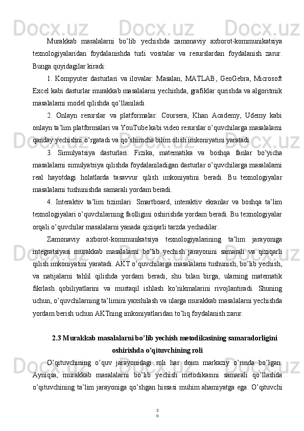 2
0Murakkab   masalalarni   bo’lib   yechishda   zamonaviy   axborot-kommunikatsiya
texnologiyalaridan   foydalanishda   turli   vositalar   va   resurslardan   foydalanish   zarur.
Bunga quyidagilar kiradi:
1.   Kompyuter   dasturlari   va   ilovalar:   Masalan,   MATLAB,   GeoGebra,   Microsoft
Excel kabi dasturlar murakkab masalalarni yechishda, grafiklar qurishda va algoritmik
masalalarni model qilishda qo’llaniladi.
2.   Onlayn   resurslar   va   platformalar:   Coursera,   Khan   Academy,   Udemy   kabi
onlayn ta’lim platformalari va YouTube kabi video resurslar o’quvchilarga masalalarni
qanday yechishni o’rgatadi va qo’shimcha bilim olish imkoniyatini yaratadi.
3.   Simulyatsiya   dasturlari:   Fizika,   matematika   va   boshqa   fanlar   bo’yicha
masalalarni simulyatsiya qilishda foydalaniladigan dasturlar o’quvchilarga masalalarni
real   hayotdagi   holatlarda   tasavvur   qilish   imkoniyatini   beradi.   Bu   texnologiyalar
masalalarni tushunishda samarali yordam beradi.
4.   Interaktiv   ta’lim   tizimlari:   Smartboard,   interaktiv   ekranlar   va   boshqa   ta’lim
texnologiyalari o’quvchilarning faolligini oshirishda yordam beradi. Bu texnologiyalar
orqali o’quvchilar masalalarni yanada qiziqarli tarzda yechadilar.
Zamonaviy   axborot-kommunikatsiya   texnologiyalarining   ta’lim   jarayoniga
integratsiyasi   murakkab   masalalarni   bo’lib   yechish   jarayonini   samarali   va   qiziqarli
qilish imkoniyatini yaratadi. AKT o’quvchilarga masalalarni tushunish, bo’lib yechish,
va   natijalarni   tahlil   qilishda   yordam   beradi,   shu   bilan   birga,   ularning   matematik
fikrlash   qobiliyatlarini   va   mustaqil   ishlash   ko’nikmalarini   rivojlantiradi.   Shuning
uchun, o’quvchilarning ta’limini yaxshilash va ularga murakkab masalalarni yechishda
yordam berish uchun AKTning imkoniyatlaridan to’liq foydalanish zarur.
2.3 Murakkab masalalarni bo’lib yechish metodikasining samaradorligini
oshirishda o’qituvchining roli
O’qituvchining   o’quv   jarayonidagi   roli   har   doim   markaziy   o’rinda   bo’lgan.
Ayniqsa,   murakkab   masalalarni   bo’lib   yechish   metodikasini   samarali   qo’llashda
o’qituvchining ta’lim jarayoniga qo’shgan hissasi  muhim ahamiyatga ega. O’qituvchi
