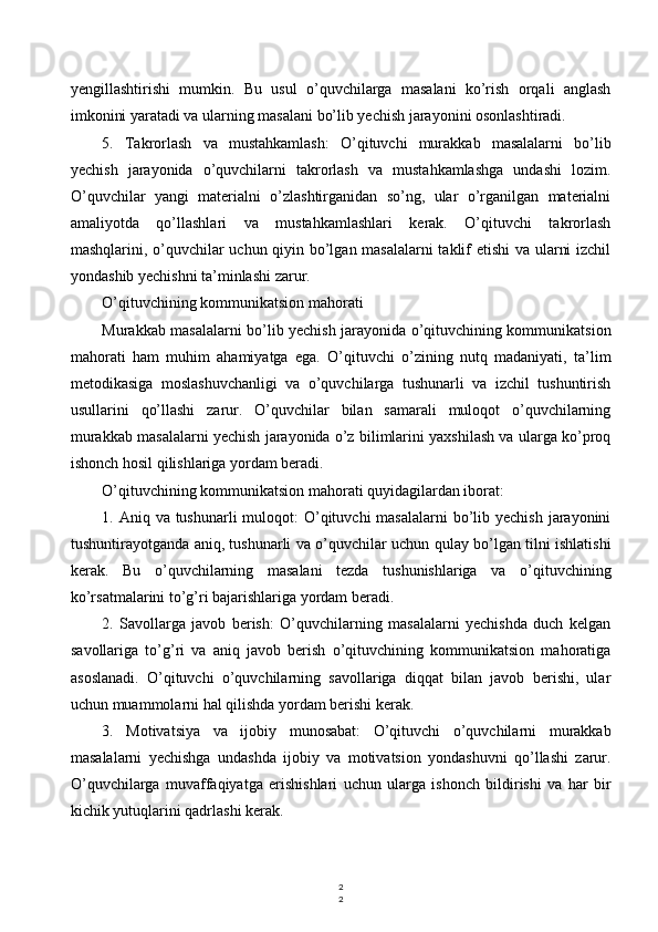 2
2yengillashtirishi   mumkin.   Bu   usul   o’quvchilarga   masalani   ko’rish   orqali   anglash
imkonini yaratadi va ularning masalani bo’lib yechish jarayonini osonlashtiradi.
5.   Takrorlash   va   mustahkamlash:   O’qituvchi   murakkab   masalalarni   bo’lib
yechish   jarayonida   o’quvchilarni   takrorlash   va   mustahkamlashga   undashi   lozim.
O’quvchilar   yangi   materialni   o’zlashtirganidan   so’ng,   ular   o’rganilgan   materialni
amaliyotda   qo’llashlari   va   mustahkamlashlari   kerak.   O’qituvchi   takrorlash
mashqlarini, o’quvchilar uchun qiyin bo’lgan masalalarni  taklif etishi  va ularni izchil
yondashib yechishni ta’minlashi zarur.
O’qituvchining kommunikatsion mahorati
Murakkab masalalarni bo’lib yechish jarayonida o’qituvchining kommunikatsion
mahorati   ham   muhim   ahamiyatga   ega.   O’qituvchi   o’zining   nutq   madaniyati,   ta’lim
metodikasiga   moslashuvchanligi   va   o’quvchilarga   tushunarli   va   izchil   tushuntirish
usullarini   qo’llashi   zarur.   O’quvchilar   bilan   samarali   muloqot   o’quvchilarning
murakkab masalalarni yechish jarayonida o’z bilimlarini yaxshilash va ularga ko’proq
ishonch hosil qilishlariga yordam beradi.
O’qituvchining kommunikatsion mahorati quyidagilardan iborat:
1. Aniq va tushunarli  muloqot:  O’qituvchi  masalalarni  bo’lib yechish  jarayonini
tushuntirayotganda aniq, tushunarli va o’quvchilar uchun qulay bo’lgan tilni ishlatishi
kerak.   Bu   o’quvchilarning   masalani   tezda   tushunishlariga   va   o’qituvchining
ko’rsatmalarini to’g’ri bajarishlariga yordam beradi.
2.   Savollarga   javob   berish:   O’quvchilarning   masalalarni   yechishda   duch   kelgan
savollariga   to’g’ri   va   aniq   javob   berish   o’qituvchining   kommunikatsion   mahoratiga
asoslanadi.   O’qituvchi   o’quvchilarning   savollariga   diqqat   bilan   javob   berishi,   ular
uchun muammolarni hal qilishda yordam berishi kerak.
3.   Motivatsiya   va   ijobiy   munosabat:   O’qituvchi   o’quvchilarni   murakkab
masalalarni   yechishga   undashda   ijobiy   va   motivatsion   yondashuvni   qo’llashi   zarur.
O’quvchilarga   muvaffaqiyatga   erishishlari   uchun   ularga   ishonch   bildirishi   va   har   bir
kichik yutuqlarini qadrlashi kerak.