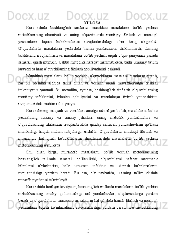2
4XULOSA
Kurs   ishida   boshlang’ich   sinflarda   murakkab   masalalarni   bo’lib   yechish
metodikasining   ahamiyati   va   uning   o’quvchilarda   mantiqiy   fikrlash   va   mustaqil
yechimlarni   topish   ko’nikmalarini   rivojlantirishdagi   o’rni   keng   o’rganildi.
O’quvchilarda   masalalarni   yechishda   tizimli   yondashuvni   shakllantirish,   ularning
tafakkurini rivojlantirish va masalalarni bo’lib yechish orqali o’quv jarayonini yanada
samarali qilish mumkin. Ushbu metodika nafaqat matematikada, balki umumiy ta’lim
jarayonida ham o’quvchilarning fikrlash qobiliyatlarini oshiradi.
Murakkab   masalalarni   bo’lib   yechish,   o’quvchilarga   masalani   qismlarga   ajratib,
har   bir   bo’lakni   alohida   tahlil   qilish   va   yechish   orqali   muvaffaqiyatga   erishish
imkoniyatini   yaratadi.   Bu   metodika,   ayniqsa,   boshlang’ich   sinflarda   o’quvchilarning
mantiqiy   tafakkurini,   izlanish   qobiliyatini   va   masalalarga   tizimli   yondashishni
rivojlantirishda muhim rol o’ynaydi.
Kurs  ishining maqsadi  va vazifalari  amalga oshirilgan bo’lib, masalalarni  bo’lib
yechishning   nazariy   va   amaliy   jihatlari,   uning   metodik   yondashuvlari   va
o’quvchilarning   fikrlashini   rivojlantirishda   qanday   samarali   yondashuvlarni   qo’llash
mumkinligi   haqida   muhim   natijalarga   erishildi.   O’quvchilarda   mustaqil   fikrlash   va
muammoni   hal   qilish   ko’nikmalarini   shakllantirishda   masalalarni   bo’lib   yechish
metodikasining o’rni katta.
Shu   bilan   birga,   murakkab   masalalarni   bo’lib   yechish   metodikasining
boshlang’ich   ta’limda   samarali   qo’llanilishi,   o’quvchilarni   nafaqat   matematik
bilimlarni   o’zlashtirish,   balki   umuman   tafakkur   va   izlanish   ko’nikmalarini
rivojlantirishga   yordam   beradi.   Bu   esa,   o’z   navbatida,   ularning   ta’lim   olishda
muvaffaqiyatlarini ta’minlaydi.
Kurs ishida berilgan tavsiyalar, boshlang’ich sinflarda masalalarni bo’lib yechish
metodikasining   amaliy   qo’llanilishiga   oid   yondashuvlar,   o’qituvchilarga   yordam
beradi va o’quvchilarda murakkab masalalarni hal qilishda tizimli fikrlash va mustaqil
yechimlarni   topish   ko’nikmalarini   rivojlantirishga   yordam   beradi.   Bu   metodikaning