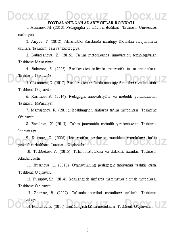 2
6FOYDALANILGAN ADABIYOTLAR RO'YXATI:
1.   A'zamov,   M.   (2010).   Pedagogika   va   ta'lim   metodikasi.   Tashkent:   Universitet
nashriyoti.
2.   Aripov,   T.   (2012).   Matematika   darslarida   mantiqiy   fikrlashni   rivojlantirish
usullari. Tashkent: Fan va texnologiya.
3.   Babadjanova,   Z.   (2015).   Ta'lim   metodikasida   innovatsion   texnologiyalar.
Toshkent: Ma'naviyat.
4.   Babayev,   S.   (2008).   Boshlang'ich   ta'limda   matematik   ta'lim   metodikasi.
Tashkent: O'qituvchi.
5. G'ulomova, D. (2017). Boshlang'ich sinflarda mantiqiy fikrlashni rivojlantirish.
Toshkent: O'qituvchi.
6.   Karimov,   A.   (2014).   Pedagogik   innovatsiyalar   va   metodik   yondashuvlar.
Tashkent: Ma'naviyat.
7.   Mamajonov,   R.   (2011).   Boshlang'ich   sinflarda   ta'lim   metodikasi.   Toshkent:
O'qituvchi.
8.   Rasulova,   X.   (2013).   Ta'lim   jarayonida   metodik   yondashuvlar.   Tashkent:
Innovatsiya.
9.   Salimov,   O.   (2006).   Matematika   darslarida   murakkab   masalalarni   bo'lib
yechish metodikasi. Toshkent: O'qituvchi.
10.   Toshbekov,   A.   (2015).   Ta'lim   metodikasi   va   didaktik   tizimlar.   Tashkent:
Akademnashr.
11.   Xusanova,   L.   (2012).   O'qituvchining   pedagogik   faoliyatini   tashkil   etish.
Toshkent: O'qituvchi.
12. Yusupov, Sh. (2014). Boshlang'ich  sinflarda matematika o'qitish metodikasi.
Toshkent: O'qituvchi.
13.   Zokirov,   B.   (2009).   Ta'limda   interfaol   metodlarni   qo'llash.   Tashkent:
Innovatsiya.
14. Mamatov, E. (2011). Boshlang'ich ta'lim metodikasi. Toshkent: O'qituvchi.
