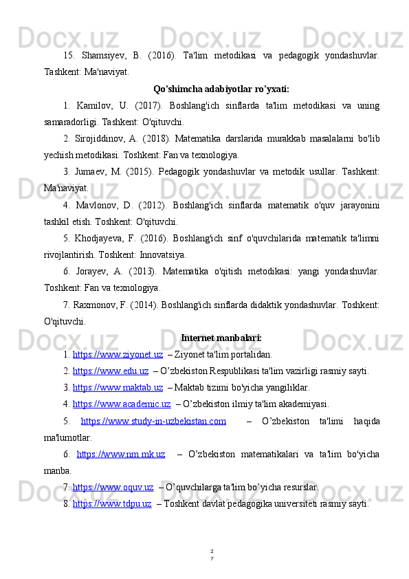 2
715.   Shamsiyev,   B.   (2016).   Ta'lim   metodikasi   va   pedagogik   yondashuvlar.
Tashkent: Ma'naviyat.
Qo'shimcha adabiyotlar ro'yxati:
1.   Kamilov,   U.   (2017).   Boshlang'ich   sinflarda   ta'lim   metodikasi   va   uning
samaradorligi. Tashkent: O'qituvchi.
2.   Sirojiddinov,   A.   (2018).   Matematika   darslarida   murakkab   masalalarni   bo'lib
yechish metodikasi. Toshkent: Fan va texnologiya.
3.   Jumaev,   M.   (2015).   Pedagogik   yondashuvlar   va   metodik   usullar.   Tashkent:
Ma'naviyat.
4.   Mavlonov,   D.   (2012).   Boshlang'ich   sinflarda   matematik   o'quv   jarayonini
tashkil etish. Toshkent: O'qituvchi.
5.   Khodjayeva,   F.   (2016).   Boshlang'ich   sinf   o'quvchilarida   matematik   ta'limni
rivojlantirish. Toshkent: Innovatsiya.
6.   Jorayev,   A.   (2013).   Matematika   o'qitish   metodikasi:   yangi   yondashuvlar.
Toshkent: Fan va texnologiya.
7. Raxmonov, F. (2014). Boshlang'ich sinflarda didaktik yondashuvlar. Toshkent:
O'qituvchi.
Internet manbalari:
1.  https://www.ziyonet.uz   – Ziyonet ta'lim portalidan.
2.  https://www.edu.uz   – O’zbekiston Respublikasi ta'lim vazirligi rasmiy sayti.
3.  https://www.maktab.uz   – Maktab tizimi bo'yicha yangiliklar.
4.  https://www.academic.uz   – O’zbekiston ilmiy ta'lim akademiyasi.
5.   https://www.study-in-uzbekistan.com     –   O’zbekiston   ta'limi   haqida
ma'lumotlar.
6.   https://www.nm.mk.uz     –   O’zbekiston   matematikalari   va   ta'lim   bo'yicha
manba.
7.  https://www.oquv.uz   – O’quvchilarga ta'lim bo’yicha resurslar.
8.  https://www.tdpu.uz   – Toshkent davlat pedagogika universiteti rasmiy sayti. 