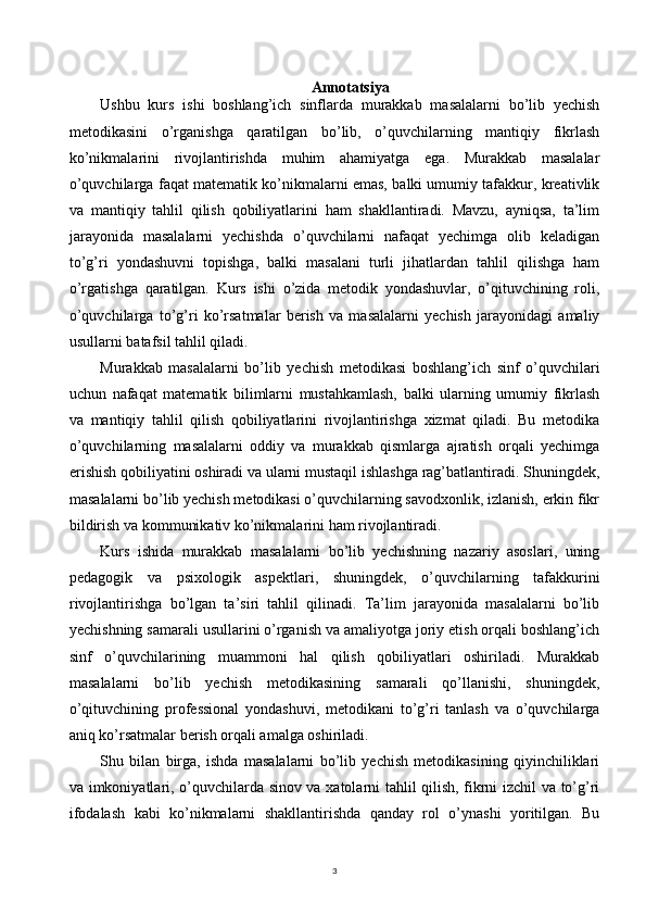 3Annotatsiya
Ushbu   kurs   ishi   boshlang’ich   sinflarda   murakkab   masalalarni   bo’lib   yechish
metodikasini   o’rganishga   qaratilgan   bo’lib,   o’quvchilarning   mantiqiy   fikrlash
ko’nikmalarini   rivojlantirishda   muhim   ahamiyatga   ega.   Murakkab   masalalar
o’quvchilarga faqat matematik ko’nikmalarni emas, balki umumiy tafakkur, kreativlik
va   mantiqiy   tahlil   qilish   qobiliyatlarini   ham   shakllantiradi.   Mavzu,   ayniqsa,   ta’lim
jarayonida   masalalarni   yechishda   o’quvchilarni   nafaqat   yechimga   olib   keladigan
to’g’ri   yondashuvni   topishga,   balki   masalani   turli   jihatlardan   tahlil   qilishga   ham
o’rgatishga   qaratilgan.   Kurs   ishi   o’zida   metodik   yondashuvlar,   o’qituvchining   roli,
o’quvchilarga   to’g’ri   ko’rsatmalar   berish   va   masalalarni   yechish   jarayonidagi   amaliy
usullarni batafsil tahlil qiladi.
Murakkab   masalalarni   bo’lib   yechish   metodikasi   boshlang’ich   sinf   o’quvchilari
uchun   nafaqat   matematik   bilimlarni   mustahkamlash,   balki   ularning   umumiy   fikrlash
va   mantiqiy   tahlil   qilish   qobiliyatlarini   rivojlantirishga   xizmat   qiladi.   Bu   metodika
o’quvchilarning   masalalarni   oddiy   va   murakkab   qismlarga   ajratish   orqali   yechimga
erishish qobiliyatini oshiradi va ularni mustaqil ishlashga rag’batlantiradi. Shuningdek,
masalalarni bo’lib yechish metodikasi o’quvchilarning savodxonlik, izlanish, erkin fikr
bildirish va kommunikativ ko’nikmalarini ham rivojlantiradi.
Kurs   ishida   murakkab   masalalarni   bo’lib   yechishning   nazariy   asoslari,   uning
pedagogik   va   psixologik   aspektlari,   shuningdek,   o’quvchilarning   tafakkurini
rivojlantirishga   bo’lgan   ta’siri   tahlil   qilinadi.   Ta’lim   jarayonida   masalalarni   bo’lib
yechishning samarali usullarini o’rganish va amaliyotga joriy etish orqali boshlang’ich
sinf   o’quvchilarining   muammoni   hal   qilish   qobiliyatlari   oshiriladi.   Murakkab
masalalarni   bo’lib   yechish   metodikasining   samarali   qo’llanishi,   shuningdek,
o’qituvchining   professional   yondashuvi,   metodikani   to’g’ri   tanlash   va   o’quvchilarga
aniq ko’rsatmalar berish orqali amalga oshiriladi.
Shu   bilan   birga,   ishda   masalalarni   bo’lib   yechish   metodikasining   qiyinchiliklari
va imkoniyatlari, o’quvchilarda sinov va xatolarni tahlil qilish, fikrni izchil va to’g’ri
ifodalash   kabi   ko’nikmalarni   shakllantirishda   qanday   rol   o’ynashi   yoritilgan.   Bu 
