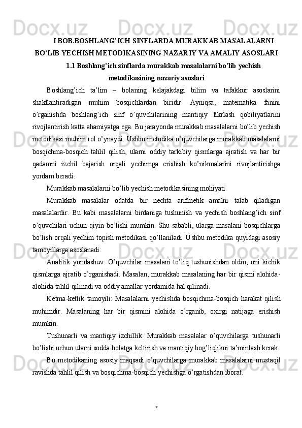 7I BOB.BOSHLANG’ICH SINFLARDA MURAKKAB MASALALARNI
BO’LIB YECHISH METODIKASINING NAZARIY VA AMALIY ASOSLARI
1.1 Boshlang’ich sinflarda murakkab masalalarni bo’lib yechish
metodikasining nazariy asoslari
Boshlang’ich   ta’lim   –   bolaning   kelajakdagi   bilim   va   tafakkur   asoslarini
shakllantiradigan   muhim   bosqichlardan   biridir.   Ayniqsa,   matematika   fanini
o’rganishda   boshlang’ich   sinf   o’quvchilarining   mantiqiy   fikrlash   qobiliyatlarini
rivojlantirish katta ahamiyatga ega. Bu jarayonda murakkab masalalarni bo’lib yechish
metodikasi muhim rol o’ynaydi. Ushbu metodika o’quvchilarga murakkab masalalarni
bosqichma-bosqich   tahlil   qilish,   ularni   oddiy   tarkibiy   qismlarga   ajratish   va   har   bir
qadamni   izchil   bajarish   orqali   yechimga   erishish   ko’nikmalarini   rivojlantirishga
yordam beradi.
Murakkab masalalarni bo’lib yechish metodikasining mohiyati
Murakkab   masalalar   odatda   bir   nechta   arifmetik   amalni   talab   qiladigan
masalalardir.   Bu   kabi   masalalarni   birdaniga   tushunish   va   yechish   boshlang’ich   sinf
o’quvchilari  uchun qiyin bo’lishi  mumkin. Shu sababli,  ularga masalani  bosqichlarga
bo’lish orqali yechim topish metodikasi qo’llaniladi. Ushbu metodika quyidagi asosiy
tamoyillarga asoslanadi:
Analitik   yondashuv:   O’quvchilar   masalani   to’liq   tushunishdan   oldin,   uni   kichik
qismlarga ajratib o’rganishadi. Masalan,  murakkab masalaning har  bir qismi alohida-
alohida tahlil qilinadi va oddiy amallar yordamida hal qilinadi.
Ketma-ketlik   tamoyili:   Masalalarni   yechishda   bosqichma-bosqich   harakat   qilish
muhimdir.   Masalaning   har   bir   qismini   alohida   o’rganib,   oxirgi   natijaga   erishish
mumkin.
Tushunarli   va   mantiqiy   izchillik:   Murakkab   masalalar   o’quvchilarga   tushunarli
bo’lishi uchun ularni sodda holatga keltirish va mantiqiy bog’liqlikni ta’minlash kerak.
Bu   metodikaning   asosiy   maqsadi   o’quvchilarga   murakkab   masalalarni   mustaqil
ravishda tahlil qilish va bosqichma-bosqich yechishga o’rgatishdan iborat.