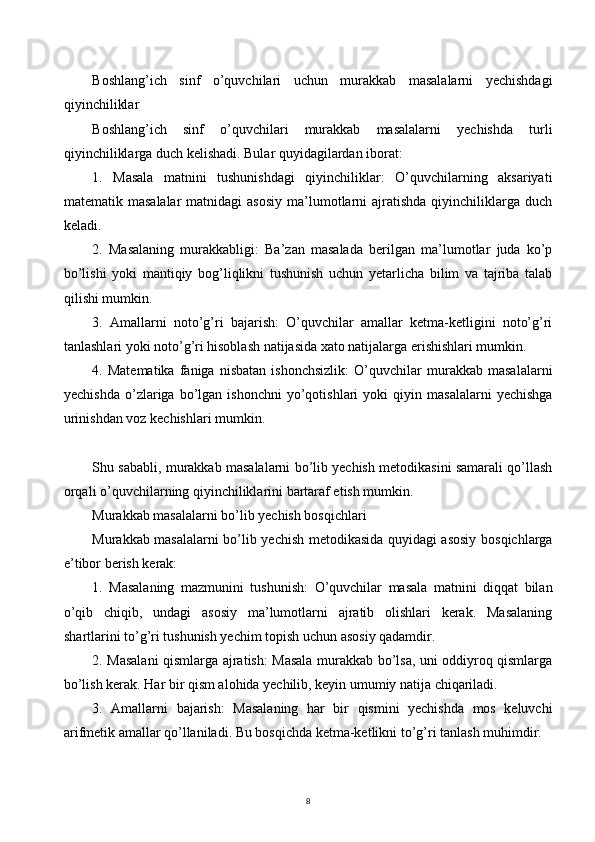 8Boshlang’ich   sinf   o’quvchilari   uchun   murakkab   masalalarni   yechishdagi
qiyinchiliklar
Boshlang’ich   sinf   o’quvchilari   murakkab   masalalarni   yechishda   turli
qiyinchiliklarga duch kelishadi. Bular quyidagilardan iborat:
1.   Masala   matnini   tushunishdagi   qiyinchiliklar:   O’quvchilarning   aksariyati
matematik masalalar  matnidagi   asosiy  ma’lumotlarni   ajratishda  qiyinchiliklarga  duch
keladi.
2.   Masalaning   murakkabligi:   Ba’zan   masalada   berilgan   ma’lumotlar   juda   ko’p
bo’lishi   yoki   mantiqiy   bog’liqlikni   tushunish   uchun   yetarlicha   bilim   va   tajriba   talab
qilishi mumkin.
3.   Amallarni   noto’g’ri   bajarish:   O’quvchilar   amallar   ketma-ketligini   noto’g’ri
tanlashlari yoki noto’g’ri hisoblash natijasida xato natijalarga erishishlari mumkin.
4.   Matematika   faniga   nisbatan   ishonchsizlik:   O’quvchilar   murakkab   masalalarni
yechishda   o’zlariga  bo’lgan  ishonchni   yo’qotishlari   yoki   qiyin  masalalarni   yechishga
urinishdan voz kechishlari mumkin.
Shu sababli, murakkab masalalarni bo’lib yechish metodikasini samarali qo’llash
orqali o’quvchilarning qiyinchiliklarini bartaraf etish mumkin.
Murakkab masalalarni bo’lib yechish bosqichlari
Murakkab masalalarni bo’lib yechish metodikasida quyidagi asosiy bosqichlarga
e’tibor berish kerak:
1.   Masalaning   mazmunini   tushunish:   O’quvchilar   masala   matnini   diqqat   bilan
o’qib   chiqib,   undagi   asosiy   ma’lumotlarni   ajratib   olishlari   kerak.   Masalaning
shartlarini to’g’ri tushunish yechim topish uchun asosiy qadamdir.
2. Masalani qismlarga ajratish: Masala murakkab bo’lsa, uni oddiyroq qismlarga
bo’lish kerak. Har bir qism alohida yechilib, keyin umumiy natija chiqariladi.
3.   Amallarni   bajarish:   Masalaning   har   bir   qismini   yechishda   mos   keluvchi
arifmetik amallar qo’llaniladi. Bu bosqichda ketma-ketlikni to’g’ri tanlash muhimdir.
