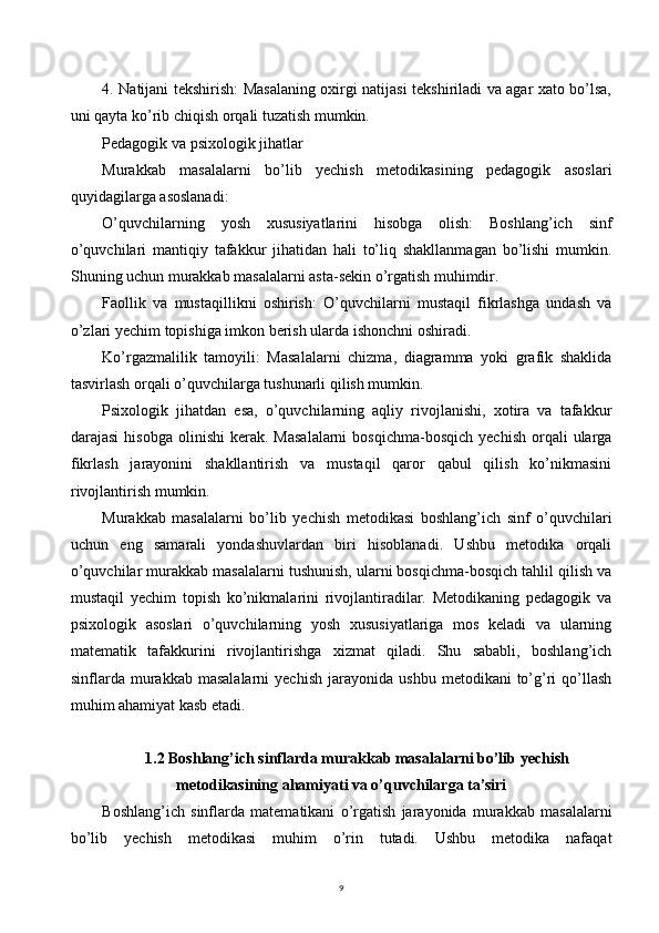 94. Natijani tekshirish: Masalaning oxirgi natijasi tekshiriladi va agar xato bo’lsa,
uni qayta ko’rib chiqish orqali tuzatish mumkin.
Pedagogik va psixologik jihatlar
Murakkab   masalalarni   bo’lib   yechish   metodikasining   pedagogik   asoslari
quyidagilarga asoslanadi:
O’quvchilarning   yosh   xususiyatlarini   hisobga   olish:   Boshlang’ich   sinf
o’quvchilari   mantiqiy   tafakkur   jihatidan   hali   to’liq   shakllanmagan   bo’lishi   mumkin.
Shuning uchun murakkab masalalarni asta-sekin o’rgatish muhimdir.
Faollik   va   mustaqillikni   oshirish:   O’quvchilarni   mustaqil   fikrlashga   undash   va
o’zlari yechim topishiga imkon berish ularda ishonchni oshiradi.
Ko’rgazmalilik   tamoyili:   Masalalarni   chizma,   diagramma   yoki   grafik   shaklida
tasvirlash orqali o’quvchilarga tushunarli qilish mumkin.
Psixologik   jihatdan   esa,   o’quvchilarning   aqliy   rivojlanishi,   xotira   va   tafakkur
darajasi  hisobga   olinishi   kerak.  Masalalarni   bosqichma-bosqich   yechish  orqali  ularga
fikrlash   jarayonini   shakllantirish   va   mustaqil   qaror   qabul   qilish   ko’nikmasini
rivojlantirish mumkin.
Murakkab   masalalarni   bo’lib   yechish   metodikasi   boshlang’ich   sinf   o’quvchilari
uchun   eng   samarali   yondashuvlardan   biri   hisoblanadi.   Ushbu   metodika   orqali
o’quvchilar murakkab masalalarni tushunish, ularni bosqichma-bosqich tahlil qilish va
mustaqil   yechim   topish   ko’nikmalarini   rivojlantiradilar.   Metodikaning   pedagogik   va
psixologik   asoslari   o’quvchilarning   yosh   xususiyatlariga   mos   keladi   va   ularning
matematik   tafakkurini   rivojlantirishga   xizmat   qiladi.   Shu   sababli,   boshlang’ich
sinflarda   murakkab  masalalarni   yechish   jarayonida   ushbu   metodikani   to’g’ri   qo’llash
muhim ahamiyat kasb etadi.
1.2 Boshlang’ich sinflarda murakkab masalalarni bo’lib yechish
metodikasining ahamiyati va o’quvchilarga ta’siri
Boshlang’ich   sinflarda   matematikani   o’rgatish   jarayonida   murakkab   masalalarni
bo’lib   yechish   metodikasi   muhim   o’rin   tutadi.   Ushbu   metodika   nafaqat 