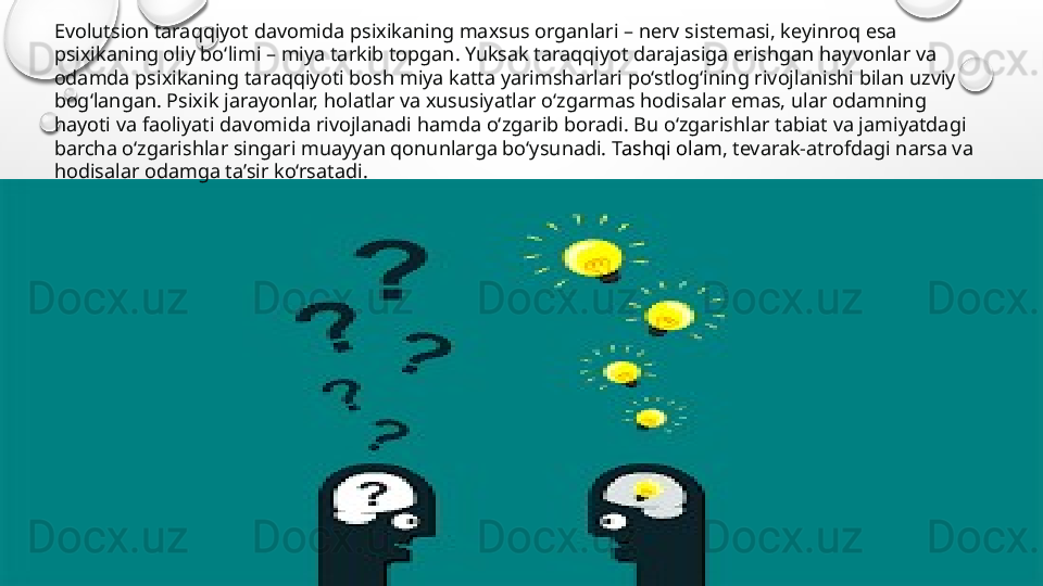 Evolutsion taraqqiyot davomida psixikaning maxsus organlari – nerv sistemasi, keyinroq esa 
psixikaning oliy bo‘limi – miya tarkib topgan. Yuksak taraqqiyot darajasiga erishgan hayvonlar va 
odamda psixikaning taraqqiyoti bosh miya katta yarimsharlari po‘stlog‘ining rivojlanishi bilan uzviy 
bog‘langan. Psixik jarayonlar, holatlar va xususiyatlar o‘zgarmas hodisalar emas, ular odamning 
hayoti va faoliyati davomida rivojlanadi hamda o‘zgarib boradi. Bu o‘zgarishlar tabiat va jamiyatdagi 
barcha o‘zgarishlar singari muayyan qonunlarga bo‘ysunadi.  Tashqi olam , tevarak-atrofdagi narsa va 
hodisalar odamga ta’sir ko‘rsatadi. 