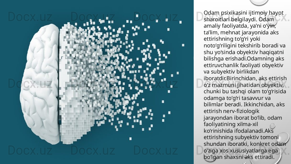 Odam psixikasini ijtimoiy hayot 
sharoitlari belgilaydi. Odam 
amaliy faoliyatda, ya’ni o‘yin, 
ta’lim, mehnat jarayonida aks 
ettirishning to‘g‘ri yoki 
noto‘g‘riligini tekshirib boradi va 
shu yo‘sinda obyektiv haqiqatni 
bilishga erishadi.Odamning aks 
ettiruvchanlik faoliyati obyektiv 
va subyektiv birlikdan 
iboratdir.Birinchidan, aks ettirish 
o‘z mazmuni jihatidan obyektiv, 
chunki bu tashqi olam to‘g‘risida 
odamga to‘g‘ri tasavvur va 
bilimlar beradi. Ikkinchidan, aks 
ettirish nerv-fiziologik 
jarayondan iborat bo‘lib, odam 
faoliyatining xilma-xil 
ko‘rinishida ifodalanadi.Aks 
ettirishning subyektiv  tomoni 
shundan iboratki , konkret odam 
o‘ziga xos xususiyatlarga ega 
bo‘lgan shaxsni aks ettiradi. 