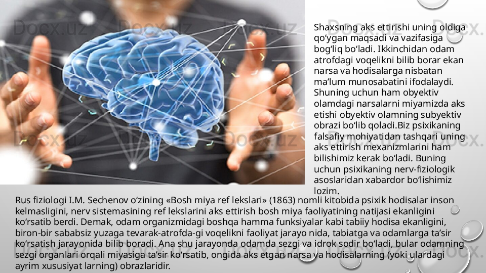 Rus fiziologi I.M. Sechenov o‘zining «Bosh miya ref lekslari» (1863) nomli kitobida psixik hodisalar inson 
kelmasligini, nerv sistemasining ref lekslarini aks ettirish bosh miya faoliyatining natijasi ekanligini 
ko‘rsatib berdi. Demak, odam organizmidagi boshqa hamma funksiyalar kabi tabiiy hodisa ekanligini, 
biron-bir sababsiz yuzaga tevarak-atrofda-gi voqelikni faoliyat jarayo nida, tabiatga va odamlarga ta’sir 
ko‘rsatish jarayonida bilib boradi. Ana shu jarayonda odamda sezgi va idrok sodir bo‘ladi, bular odamning 
sezgi organlari orqali miyasiga ta’sir ko‘rsatib, ongida aks etgan narsa va hodisalarning (yoki ulardagi 
ayrim xususiyat larning) obrazlaridir. Shaxsning aks ettirishi uning oldiga 
qo‘ygan maqsadi va vazifasiga 
bog‘liq bo‘ladi. Ikkinchidan odam 
atrofdagi voqelikni bilib borar ekan 
narsa va hodisalarga nisbatan 
ma’lum munosabatini ifodalaydi. 
Shuning uchun ham obyektiv 
olamdagi narsalarni miyamizda aks 
etishi obyektiv olamning subyektiv 
obrazi bo‘lib qoladi.Biz psixikaning 
falsafiy mohiyatidan tashqari uning 
aks ettirish mexanizmlarini ham 
bilishimiz kerak bo‘ladi. Buning 
uchun psixikaning nerv-fiziologik 
asoslaridan xabardor bo‘lishimiz 
lozim.  