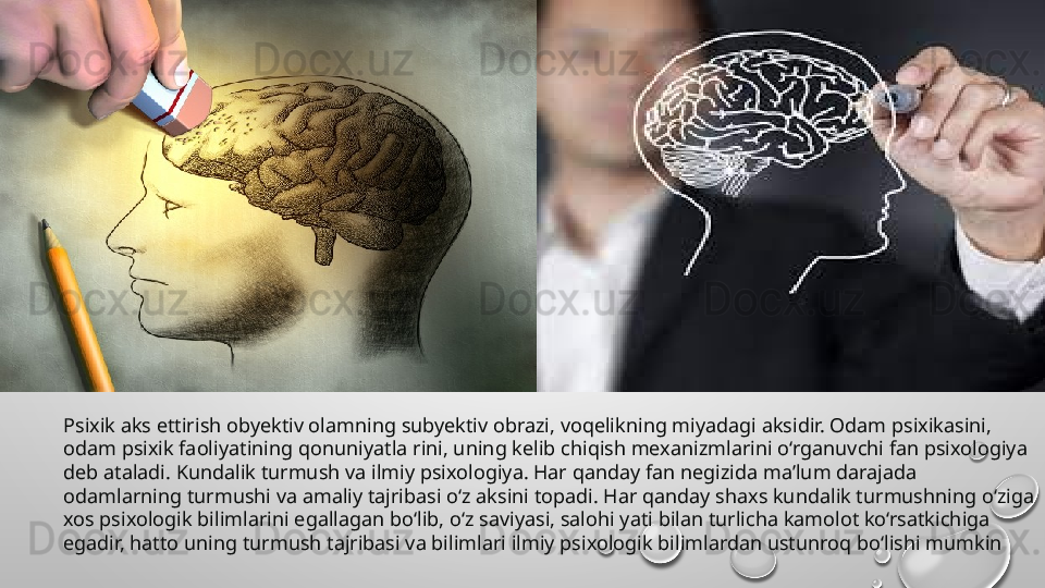 Psixik aks ettirish obyektiv olamning subyektiv obrazi, voqelikning miyadagi aksidir. Odam psixikasini, 
odam psixik faoliyatining qonuniyatla rini, uning kelib chiqish mexanizmlarini o‘rganuvchi fan psixologiya 
deb ataladi. Kundalik turmush va ilmiy psixologiya. Har qanday fan negizida ma’lum darajada 
odamlarning turmushi va amaliy tajribasi o‘z aksini topadi. Har qanday shaxs kundalik turmushning o‘ziga 
xos psixologik bilimlarini egallagan bo‘lib, o‘z saviyasi, salohi yati bilan turlicha kamolot ko‘rsatkichiga 
egadir, hatto uning turmush tajribasi va bilimlari ilmiy psixologik bilimlardan ustunroq bo‘lishi mumkin 