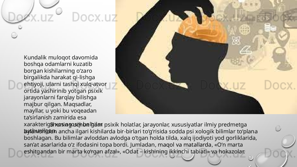                    Shuning uchun ham psixik holatlar, jarayonlar, xususiyatlar ilmiy predmetga 
aylanishidan ancha ilgari kishilarda bir-birlari to‘g‘risida sodda psi xologik bilimlar to‘plana 
boshlagan. Bu bilimlar avloddan avlodga o‘tgan holda tilda, xalq ijodiyoti yod gorliklarida, 
san’at asarlarida o‘z ifodasini topa bordi. Jumladan,  maqol va matallarda , «O‘n marta 
eshitgandan bir marta ko‘rgan afzal», «Odat – kishining ikkinchi tabiati» va hokazolar.Kundalik muloqot davomida 
boshqa odamlarni kuzatib 
borgan kishilarning o‘zaro 
birgalikda harakat qi-lishga 
ehtiyoji, ularni tashqi xulq-atvor 
ortida yashirinib yotgan psixik 
jarayonlarni farqlay bilishga 
majbur qilgan. Maqsadlar, 
mayllar, u yoki bu voqeadan 
ta’sirlanish zamirida esa 
xarakteriga xos asosiy belgilar 
tushunilgan.  