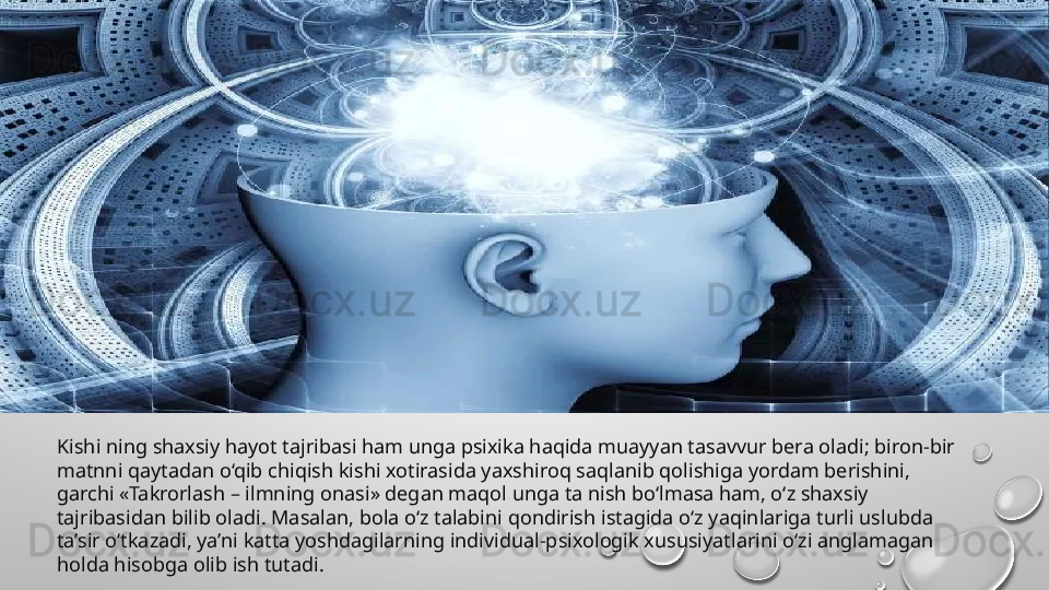 Kishi ning shaxsiy hayot tajribasi ham unga psixika haqida muayyan tasavvur bera oladi; biron-bir 
matnni qaytadan o‘qib chiqish kishi xotirasida yaxshiroq saqlanib qolishiga yordam berishini, 
garchi «Takrorlash – ilmning onasi» degan maqol unga ta nish bo‘lmasa ham, o‘z shaxsiy 
tajribasidan bilib oladi. Masalan, bola o‘z talabini qondirish istagida o‘z yaqinlariga turli uslubda 
ta’sir o‘tkazadi, ya’ni katta yoshdagilarning individual-psixologik xususiyatlarini o‘zi anglamagan 
holda hisobga olib ish tutadi. 