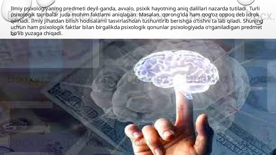 Ilmiy psixologiyaning predmeti deyil-ganda, avvalo, psixik hayotning aniq dalillari nazarda tutiladi. Turli 
psixologik tajribalar juda muhim faktlarni aniqlagan. Masalan, qorong‘ida ham qog‘oz oppoq deb idrok 
qilinadi. Ilmiy jihatdan bilish hodisalarni tasvirlashdan tushuntirib berishga o‘tishni ta lab qiladi. Shuning 
uchun ham psixologik faktlar bilan birgalikda psixologik qonunlar psixologiyada o‘rganiladigan predmet 
bo‘lib yuzaga chiqadi. 