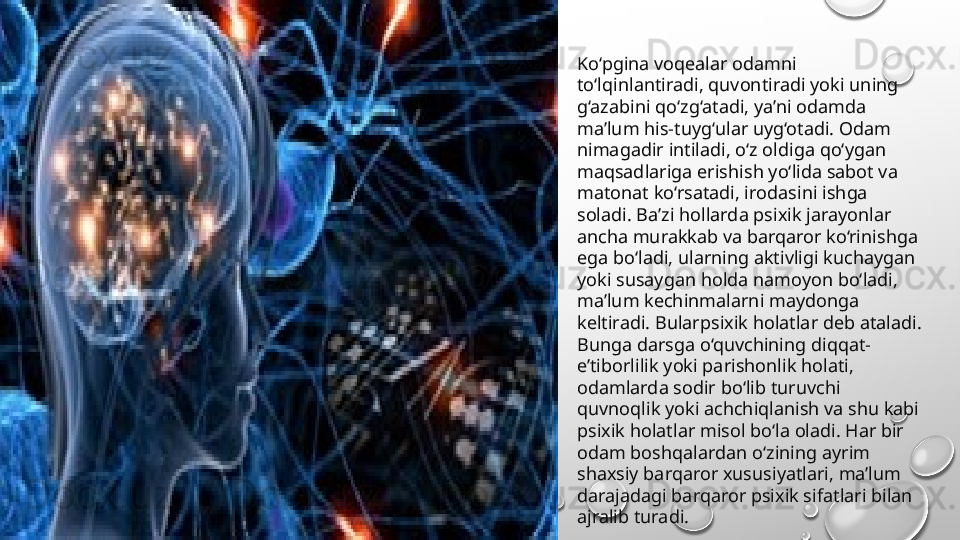 Ko‘pgina voqealar odamni 
to‘lqinlantiradi, quvontiradi yoki uning 
g‘azabini qo‘zg‘atadi, ya’ni odamda 
ma’lum his-tuyg‘ular uyg‘otadi. Odam 
nimagadir intiladi, o‘z oldiga qo‘ygan 
maqsadlariga erishish yo‘lida sabot va 
matonat ko‘rsatadi, irodasini ishga 
soladi. Ba’zi hollarda psixik jarayonlar 
ancha murakkab va barqaror ko‘rinishga 
ega bo‘ladi, ularning aktivligi kuchaygan 
yoki susaygan holda namoyon bo‘ladi, 
ma’lum kechinmalarni maydonga 
keltiradi. Bularpsixik holatlar deb ataladi. 
Bunga darsga o‘quvchining diqqat-
e’tiborlilik yoki parishonlik holati, 
odamlarda sodir bo‘lib turuvchi 
quvnoqlik yoki achchiqlanish va shu kabi 
psixik holatlar misol bo‘la oladi. Har bir 
odam boshqalardan o‘zining ayrim 
shaxsiy barqaror xususiyatlari, ma’lum 
darajadagi barqaror psixik sifatlari bilan 
ajralib turadi. 