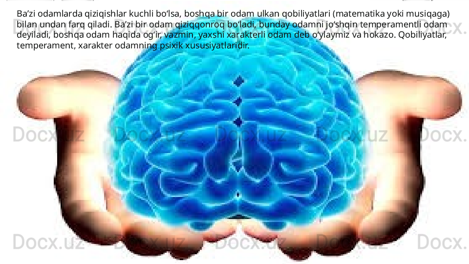 Ba’zi odamlarda qiziqishlar kuchli bo‘lsa, boshqa bir odam ulkan qobiliyatlari (matematika yoki musiqaga) 
bilan undan farq qiladi. Ba’zi bir odam qiziqqonroq bo‘ladi, bunday odamni jo‘shqin temperamentli odam 
deyiladi, boshqa odam haqida og‘ir, vazmin, yaxshi xarakterli odam deb o‘ylaymiz va hokazo. Qobiliyatlar, 
temperament, xarakter odamning psixik xususiyatlaridir. 