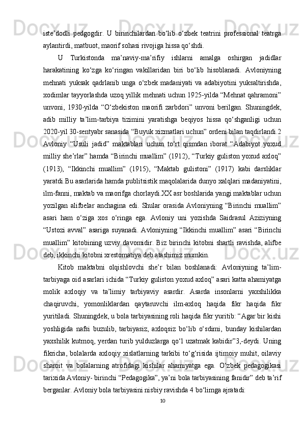 iste’dodli   pedgogdir.   U   birinchilardan   bo‘lib   o‘zbek   teatrini   professional   teatrga
aylantirdi, matbuot, maorif sohasi rivojiga hissa qo‘shdi. 
U   Turkistonda   ma’naviy-ma’rifiy   ishlarni   amalga   oshirgan   jadidlar
harakatining   ko‘zga   ko‘ringan   vakillaridan   biri   bo‘lib   hisoblanadi.   Avloniyning
mehnati   yuksak   qadrlanib   unga   o‘zbek   madaniyati   va   adabiyotini   yuksaltirishda,
xodimlar tayyorlashda uzoq yillik mehnati uchun 1925-yilda “Mehnat qahramoni”
unvoni,   1930-yilda   “O‘zbekiston   maorifi   zarbdori”   unvoni   berilgan.   Shuningdek,
adib   milliy   ta’lim-tarbiya   tizimini   yaratishga   beqiyos   hissa   qo‘shganligi   uchun
2020-yil 30-sentyabr sanasida “Buyuk xizmatlari uchun” ordeni bilan taqdirlandi.2
Avloniy   “Usuli   jadid”   maktablari   uchun   to‘rt   qismdan   iborat   “Adabiyot   yoxud
milliy she’rlar” hamda “Birinchi muallim” (1912), “Turkiy guliston yoxud axloq”
(1913),   “Ikkinchi   muallim”   (1915),   “Maktab   gulistoni”   (1917)   kabi   darsliklar
yaratdi.Bu asarlarida hamda publitsistik maqolalarida dunyo xalqlari madaniyatini,
ilm-fanni, maktab va maorifga chorlaydi.XX asr boshlarida yangi maktablar uchun
yozilgan   alifbelar   anchagina   edi.   Shular   orasida   Avloniyning   “Birinchi   muallim”
asari   ham   o‘ziga   xos   o‘ringa   ega.   Avloniy   uni   yozishda   Saidrasul   Aziziyning
“Ustozi   avval”   asariga   suyanadi.   Avloniyning   “Ikkinchi   muallim”  asari   “Birinchi
muallim” kitobining uzviy  davomidir.  Biz  birinchi   kitobni  shartli   ravishda,   alifbe
deb, ikkinchi kitobni xrestomatiya deb atashimiz mumkin. 
Kitob   maktabni   olqishlovchi   she’r   bilan   boshlanadi:   Avloniyning   ta’lim-
tarbiyaga oid asarlari ichida “Turkiy guliston yoxud axloq” asari katta ahamiyatga
molik   axloqiy   va   ta’limiy   tarbiyaviy   asardir.   Asarda   insonlarni   yaxshilikka
chaqiruvchi,   yomonliklardan   qaytaruvchi   ilm-axloq   haqida   fikr   haqida   fikr
yuritiladi. Shuningdek, u bola tarbiyasining roli haqida fikr yuritib: “Agar bir kishi
yoshligida   nafsi   buzulib,   tarbiyasiz,   axloqsiz   bo‘lib   o‘sdimi,   bunday   kishilardan
yaxshilik kutmoq, yerdan turib yulduzlarga qo‘l  uzatmak kabidir”3,-deydi. Uning
fikricha,   bolalarda   axloqiy   xislatlarning   tarkibi   to‘g‘risida   ijtimoiy   muhit,   oilaviy
sharoit   va   bolalarning   atrofidagi   kishilar   ahamiyatga   ega.   O‘zbek   pedagogikasi
tarixida Avloniy- birinchi “Pedagogika”, ya’ni bola tarbiyasining fanidir” deb ta’rif
berganlar. Avloniy bola tarbiyasini nisbiy ravishda 4 bo‘limga ajratadi: 
10 