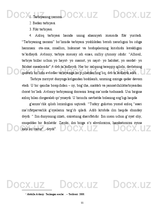 1. Tarbiyaning zamoni.
2. Badan tarbiyasi.
3. Fikr tarbiyasi.
4.   Axloq   tarbiyasi   hamda   uning   ahamiyati   xususida   fikr   yuritadi.
“Tarbiyaning   zamoni”   bo‘limida   tarbiyani   yoshlikdan   berish   zarurligini   bu   ishga
hammani:   ota-ona,   muallim,   hukumat   va   boshqalarning   kirishishi   kerakligini
ta’kidlaydi.   Avloniy,   tarbiya   xususiy   ish   emas,   milliy   ijtimoiy   ishdir.   “Alhosil,
tarbiya   bizlar   uchun   yo   hayot-   yo   mamot,   yo   najot-   yo   halokat,   yo   saodat-   yo
falokat masalasidir”,4-deb ta’kidlaydi. Har bir xalqning taraqqiy qilishi, davlatning
qudratli bo‘lishi avlodlar tarbiyasiga ko‘p jihatdan bog‘liq, deb ta’kidlaydi adib.
  Tarbiya zurriyot dunyoga kelgandan boshlanib, umrning oxiriga qadar davom
etadi. U bir qancha bosqichdan – uy, bog‘cha, maktab va jamoatchiliktarbiyasidan
iborat bo‘ladi. Avloniy tarbiyaning doirasini keng ma’noda tushunadi. Uni birgina
axloq bilan chegaralab qo‘ymaydi. U birinchi navbatda bolaning sog‘ligi haqida
g‘amxo‘rlik   qilish   lozimligini   uqtiradi.   “Turkiy   guliston   yoxud   axloq   “asari
ma’rifatparvarlik   g‘oyalarini   targ‘ib   qiladi.   Adib   kitobda   ilm   haqida   shunday
deydi: “ Ilm dunyoning izzati, oxiratning sharofatidir. Ilm inson uchun g‘oyat oliy,
muqaddas   bir   fazilatdir.   Zeroki,   ilm   bizga   o‘z   ahvolimizni,   harakatimizni   oyina
kabi ko‘rsatur” ,-deydi 3
.
3
  Abdulla Avloniy. Tanlangan asarlar. . – Toshkent: 2008.
11 