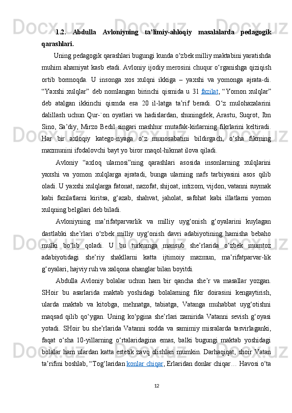 1.2.   Abdulla   Avloniyning   ta’limiy-ahloqiy   masalalarda   pedagogik
qarashlari.
       Uning pedagogik qarashlari bugungi kunda o‘zbek milliy maktabini yaratishda
muhim   ahamiyat   kasb  etadi.   Avloniy  ijodiy  merosini  chuqur  o‘rganishga  qiziqish
ortib   bormoqda.   U   insonga   xos   xulqni   ikkiga   –   yaxshi   va   yomonga   ajrata-di.
“Yaxshi   xulqlar”   deb   nomlangan   birinchi   qismida   u   31   fazilat ,   “Yomon   xulqlar”
deb   atalgan   ikkinchi   qismda   esa   20   il-latga   ta’rif   beradi.   O‘z   mulohazalarini
dalillash   uchun   Qur-`on   oyatlari   va   hadislardan,   shuningdek,   Arastu,   Suqrot,   Ibn
Sino,   Sa’diy,   Mirzo   Bedil   singari   mashhur   mutafak-kirlarning   fikrlarini   keltiradi.
Har   bir   axloqiy   katego-riyaga   o‘z   munosabatini   bildirgach,   o‘sha   fikrning
mazmunini ifodalovchi bayt yo biror maqol-hikmat ilova qiladi.
Avloniy   “axloq   ulamosi”ning   qarashlari   asosida   insonlarning   xulqlarini
yaxshi   va   yomon   xulqlarga   ajratadi,   bunga   ularning   nafs   tarbiyasini   asos   qilib
oladi. U yaxshi xulqlarga fatonat, nazofat, shijoat, intizom, vijdon, vatanni suymak
kabi   fazilatlarni   kiritsa,   g‘azab,   shahvat,   jaholat,   safohat   kabi   illatlarni   yomon
xulqning belgilari deb biladi.
Avloniyning   ma’rifatparvarlik   va   milliy   uyg‘onish   g‘oyalarini   kuylagan
dastlabki   she’rlari   o‘zbek   milliy   uyg‘onish   davri   adabiyotining   hamisha   bebaho
mulki   bo‘lib   qoladi.   U   bu   turkumga   mansub   she’rlarida   o‘zbek   mumtoz
adabiyotidagi   she’riy   shakllarni   katta   ijtimoiy   mazmun,   ma’rifatparvar-lik
g‘oyalari, hajviy ruh va xalqona ohanglar bilan boyitdi.
Abdulla   Avloniy   bolalar   uchun   ham   bir   qancha   she’r   va   masallar   yozgan.
SHoir   bu   asarlarida   maktab   yoshidagi   bolalarning   fikr   doirasini   kengaytirish,
ularda   maktab   va   kitobga,   mehnatga,   tabiatga,   Vatanga   muhabbat   uyg‘otishni
maqsad   qilib   qo‘ygan.   Uning   ko‘pgina   she’rlari   zamirida   Vatanni   sevish   g‘oyasi
yotadi.   SHoir   bu   she’rlarida   Vatanni   sodda   va   samimiy   misralarda   tasvirlaganki,
faqat   o‘sha   10-yillarning   o‘rtalaridagina   emas,   balki   bugungi   maktab   yoshidagi
bolalar  ham  ulardan katta  estetik zavq  olishlari  mumkin. Darhaqiqat, shoir  Vatan
ta’rifini boshlab, “Tog‘laridan   konlar chiqar , Erlaridan donlar chiqar… Havosi o‘ta
12 