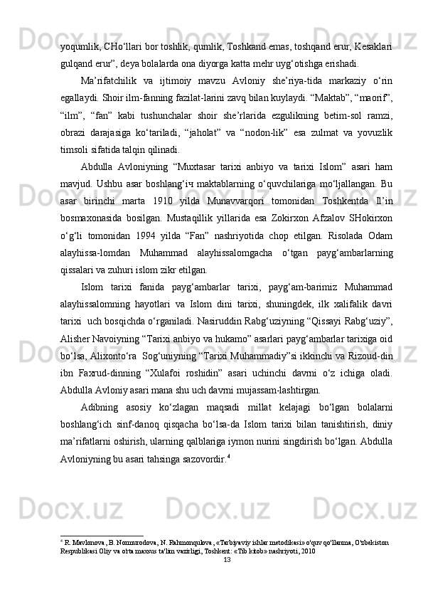yoqumlik, CHo‘llari bor toshlik, qumlik, Toshkand emas, toshqand erur, Kesaklari
gulqand erur”, deya bolalarda ona diyorga katta mehr uyg‘otishga erishadi.
Ma’rifatchilik   va   ijtimoiy   mavzu   Avloniy   she’riya-tida   markaziy   o‘rin
egallaydi.  Shoir ilm-fanning fazilat-larini zavq bilan kuylaydi. “Maktab”, “maorif”,
“ilm”,   “fan”   kabi   tushunchalar   shoir   she’rlarida   ezgulikning   betim-sol   ramzi,
obrazi   darajasiga   ko‘tariladi,   “jaholat”   va   “nodon-lik”   esa   zulmat   va   yovuzlik
timsoli sifatida talqin qilinadi.
Abdulla   Avloniyning   “Muxtasar   tarixi   anbiyo   va   tarixi   Islom”   asari   ham
mavjud.   Ushbu   asar   boshlang‘i ч   maktablarning   o‘quvchilariga   mo‘ljallangan.   Bu
asar   birinchi   marta   1910   yilda   Munavvarqori   tomonidan   Toshkentda   Il’in
bosmaxonasida   bosilgan.   Mustaqillik   yillarida   esa   Zokirxon   Afzalov   SHokirxon
o‘g‘li   tomonidan   1994   yilda   “Fan”   nashriyotida   chop   etilgan.   Risolada   Odam
alayhissa-lomdan   Muhammad   alayhissalomgacha   o‘tgan   payg‘ambarlarning
qissalari va zuhuri islom zikr etilgan.
Islom   tarixi   fanida   payg‘ambarlar   tarixi,   payg‘am-barimiz   Muhammad
alayhissalomning   hayotlari   va   Islom   dini   tarixi,   shuningdek,   ilk   xalifalik   davri
tarixi     uch bosqichda o‘rganiladi. Nasiruddin Rabg‘uziyning “Qissayi Rabg‘uziy”,
Alisher Navoiyning “Tarixi anbiyo va hukamo” asarlari payg‘ambarlar tarixiga oid
bo‘lsa, Alixonto‘ra    Sog‘uniyning “Tarixi Muhammadiy”si ikkinchi va Rizoud-din
ibn   Faxrud-dinning   “Xulafoi   roshidin”   asari   uchinchi   davrni   o‘z   ichiga   oladi.
Abdulla Avloniy asari mana shu uch davrni mujassam-lashtirgan. 
Adibning   asosiy   ko‘zlagan   maqsadi   millat   kelajagi   bo‘lgan   bolalarni
boshlang‘ich   sinf-danoq   qisqacha   bo‘lsa-da   Islom   tarixi   bilan   tanishtirish,   diniy
ma’rifatlarni oshirish, ularning qalblariga iymon nurini singdirish bo‘lgan. Abdulla
Avloniyning bu asari tahsinga sazovordir. 4
4
 R. Mavlonova, B. Normurodova, N. Rahmonqulova, «Tarbiyaviy ishlar metodikasi» o'quv qo'llanma, O'zbekiston 
Respublikasi Oliy va o'rta maxsus ta'lim vazirligi, Toshkent: «Tib kitob» nashriyoti, 2010
13 