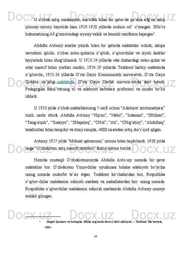 U   o‘zbek   xalqi   madaniyati,   ma’rifati   bilan   bir   qator-da   qo‘shni   afg‘on   xalqi
ijtimoiy-siyosiy   hayotidа   ham   1919-1920   yillarda   muhim   rol’   o‘ynagan.   SHo‘ro
hukumatining Af-g‘onistondagi siyosiy vakili va konsuli vazifasini bajargan 5
.
Abdulla   Avloniy   asarlar   yozish   bilan   bir   qatorda   maktablar   ochish,   xalqni
savodxon   qilishi,   o‘zbe к   xotin-qizlarini   o‘qitish,   o‘qituvchilar   va   ziyoli   kadrlar
tayyorlash bilan shug‘ullanadi. U 1923-24 yillarda eski shahardagi xotin-qizlar va
erlar   maorif   bilim   yurtlari   mudiri,   1924-29   yillarda   Toshkent   harbiy   maktabida
o‘qituvchi,   1925-34   yillarda   O‘rta   Osiyo   Kommunistik   universiteti,   O‘rta   Osiyo
Qishlo ќ   xo‘jaligi   maktabida ,   O‘rta   Osiyo   Davlat   universi-tetida   dars   beradi.
Pedagogika   fakul’tetining   til   va   adabiyot   kafedrasi   professori   va   mudiri   bo‘lib
ishladi.
U 1933 yilda o‘zbek maktablarining 7-sinfi uchun “Adabiyot xristomatiyasi”
tuzib,   nashr   ettirdi.   Abdulla   Avloniy   “Hijron”,   “Nabil”,   “Indamas”,   “SHuhrat”,
“Tang-riquli”, “Surayyo”, “SHapaloq”, “CHol”, “Ab”, “CHig‘aboy”, “Abdulhaq”
taxalluslari bilan tanqidiy va ilmiy maqola, 4000 misradan ortiq she’r ijod qilgan.
Avloniy 1927 yilda “Mehnat qahramoni” unvoni bilan taqdirlandi. 1930 yilda
unga “O‘zbekiston xalq maorifi zarbdori” faxriy unvoni berildi.
Hozirda   mustaqil   O‘zbekistonimizda   Abdulla   Avlo-niy   nomida   bir   qator
maktablar   bor.   O‘zbekiston   Yozuvchilar   uyushmasi   bolalar   adabiyoti   bo‘yicha
uning   nomida   mukofot   ta’sis   etgan.   Toshkent   ko‘chalaridan   biri,   Respublika
o‘qituv-chilar   malakasini   oshirish   markazi   va   mahallalardan   biri     uning   nomida.
Respublika   o‘qituvchilar   malakasini   oshirish   markazida   Abdulla   Avloniy   muzeyi
tashkil qilingan.
5
  . Begali Qosimov va boshqalar. Milliy uyg‘onish davri o‘zbek adabiyoti. – Toshkent: Ma’naviyat, 
2004.
14 