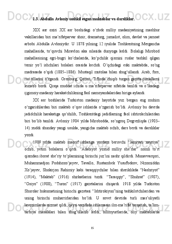 1.3. Abdulla  Avloniy tashkil etgan maktablar va darsliklar.
XIX   asr   oxiri   XX   asr   boshidagi   o zbek   milliy   madaniyatining   mashhurʻ
vakillaridan biri  ma rifatparvar  shoir, dramaturg, jurnalist, olim, davlat va jamoat	
ʼ
arbobi   Abdulla   Avloniydir.   U   1878   yilning   12   iyulida   Toshkentning   Mergancha
mahallasida,   to quvchi   Miravlon   aka   oilasida   dunyoga   keldi.   Bolaligi   Mirobod	
ʻ
mahallasining   egri-bugri   ko chalarida,   ko pchilik   qismini   ruslar   tashkil   qilgan	
ʻ ʻ
temir   yo l   ishchilari   bolalari   orasida   kechdi.   O qchidagi   eski   maktabda,   so ng	
ʻ ʻ ʻ
madrasada   o qidi   (1885–1886).   Mustaqil   mutolaa   bilan   shug ullandi.   Arab,   fors,	
ʻ ʻ
rus   tillarini   o rgandi.   Orenburg,   Qozon,   Tiflisda   chiqib   turgan   gazeta-jurnallarni
ʻ
kuzatib   bordi.   Qisqa   muddat   ichida   u   ma rifatparvar   sifatida   tanildi   va   o lkadagi	
ʼ ʻ
ijgimoiy-madaniy harakatchilikning faol namoyandalaridan biriga aylandi.
XX   asr   boshlarida   Turkiston   madaniy   hayotida   yuz   bergan   eng   muhim
o zgarishlardan   biri   maktab   o quv   ishlarida   o zgarish   bo ldi.   Avloniy   bu   davrda	
ʻ ʻ ʻ ʻ
jadidchilik   harakatiga   qo shilib,   Toshkentdagi   jadidlarning   faol   ishtirokchilaridan	
ʻ
biri   bo lib   tanildi.   Avloniy   1904   yilda   Mirobodda,   so ngroq   Degrezliqda   (1903–	
ʻ ʻ
14)   xuddi  shunday  yangi  usulda,  yangicha  maktab  ochib, dars  berdi  va  darsliklar
yozdi.
1909   yilda   maktab   maorif   ishlariga   yordam   beruvchi   “Jamiyati   xayriya”
ochib,   yetim   bolalarni   o qitdi.   “Adabiyot   yoxud   milliy   she rlar”   nomli   to rt	
ʻ ʼ ʻ
qismdan iborat she riy to plamining birinchi juz ini nashr qildirdi. Munavvarqori,	
ʼ ʻ ʼ
Muhammadjon   Podshoxo jayev,   Tavallo,   Rustambek   Yusufbekov,   Nizomiddin	
ʻ
Xo jayev,   Shokirjon   Rahimiy   kabi   taraqqiychilar   bilan   sheriklikda   “Nashriyot”	
ʻ
(1914),   “Maktab”   (1916)   shirkatlarini   tuzdi.   “Taraqqiy”,   “Shuhrat”   (1907),
“Osiyo”   (1908),   “Turon”   (1917)   gazetalarini   chiqardi.   1918   yilda   Turkiston
Shurolar  hukumatining  birinchi   gazetasi  “Ishtirokiyun”ning tashkilotchilaridan  va
uning   birinchi   muharrirlaridan   bo ldi.   U   sovet   davrida   turli   mas uliyatli	
ʻ ʼ
lavozimlarda xizmat qildi, qaysi vazifada ishlamasin ilm-ma rifat tarqatish, ta lim-	
ʼ ʼ
tarbiya   masalalari   bilan   shug ullanib   keldi,   bilimyurtlarida,   oliy   maktablarda	
ʻ
15 