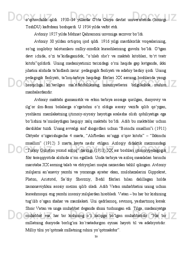 o qituvchilik   qildi.   1930–34   yillarda   O rta   Osiyo   davlat   universitetida   (hozirgiʻ ʻ
ToshDU) kafedrani boshqardi. U 1934 yilda vafot etdi.
Avloniy 1927 yilda Mehnat Qahramoni unvoniga sazovor bo ldi.	
ʻ
Avloniy   30   yildan   ortiqroq   ijod   qildi.   1916   yilgi   mardikorlik   voqealarining,
so ng   inqilobiy   talotumlaru   milliy-ozodlik   kurashlarining   guvohi   bo ldi.   O tgan	
ʻ ʻ ʻ
davr   ichida,   o zi   ta kidlaganidek,   “o nlab   she r   va   maktab   kitoblari,   to rt   teatr	
ʻ ʼ ʻ ʼ ʻ
kitobi”qoldirdi.   Uning   madaniyatimiz   tarixidagi   o rni   haqida   gap   ketganda,   ikki	
ʻ
jihatini alohida ta kidlash zarur: pedagogik faoliyati va adabiy badiiy ijodi. Uning	
ʼ
pedagogik   faoliyati,   ta lim-tarbiya   haqidagi   fikrlari   XX   asrning   boshlarida   yangi	
ʼ
bosqichga   ko tarilgan   ma rifatchilikning   xususiyatlarini   belgilashda   muhim	
ʻ ʼ
manbalardandir.
Avloniy   maktabi   gumanistik   va   erkin   tarbiya   asosiga   qurilgan,   dunyoviy   va
ilg or   ilm-fanni   bolalarga   o rgatishni   o z   oldiga   asosiy   vazifa   qilib   qo ygan,	
ʻ ʻ ʻ ʻ
yoshlarni   mamlakatning   ijtimoiy-siyosiy   hayotiga   aralasha   olish   qobiliyatiga   ega
bo lishini   ta minlaydigan   haqiqiy   xalq   maktabi   bo ldi.   Adib   bu   maktablar   uchun
ʻ ʼ ʻ
darsliklar   tuzdi.   Uning  avvalgi   sinf   shogirdlari  uchun  “Birinchi   muallim”i  (1911)
Oktyabr   o zgarishigacha   4   marta,   “Alifbedan   so nggi   o quv   kitobi”   –   “Ikkinchi	
ʻ ʻ ʻ
muallim”   (1912)   3   marta   kayta   nashr   etilgan.   Axloqiy   didaktik   mazmundagi
“Turkiy Guliston yoxud axloq” darsligi (1913) XX asr boshlari ijtimoiypedagogik
fikr taraqqiyotida alohida o rin egalladi. Unda tarbiya va axloq masalalari birinchi	
ʻ
marotaba XX asrning talab va ehtiyojlari nuqtai nazaridan tahlil qilingan. Avloniy
xulqlarni   an anaviy   yaxshi   va   yomonga   ajratar   ekan,   mulohazalarini   Gippokrat,	
ʼ
Platon,   Aristotel,   Sa diy   Sheroziy,   Bedil   fikrlari   bilan   dalillagan   holda	
ʼ
zamonaviylikni   asosiy   mezon   qilib   oladi.   Adib   Vatan   muhabbatini   uning   uchun
kurashmoqni eng yaxshi insoniy xulqlardan hisobladi. Vatan – bu har bir kishining
tug ilib   o sgan   shahar   va   mamlakati.  Uni   qadrlamoq,  sevmoq,   yashartmoq   kerak.	
ʻ ʻ
Shoir  Vatan va unga muhabbat deganda shuni  tushungan edi. Tilga, madaniyatga
muhabbat   esa,   har   bir   kishining   o z   xalqiga   bo lgan   muhabbatidir:   “Har   bir	
ʻ ʻ
millatning   dunyoda   borlig ini   ko rsatadurgon   oyinai   hayoti   til   va   adabiyotidir.	
ʻ ʻ
Milliy tilni yo qotmak millatning ruhini yo qotmakdur”.	
ʻ ʻ
16 