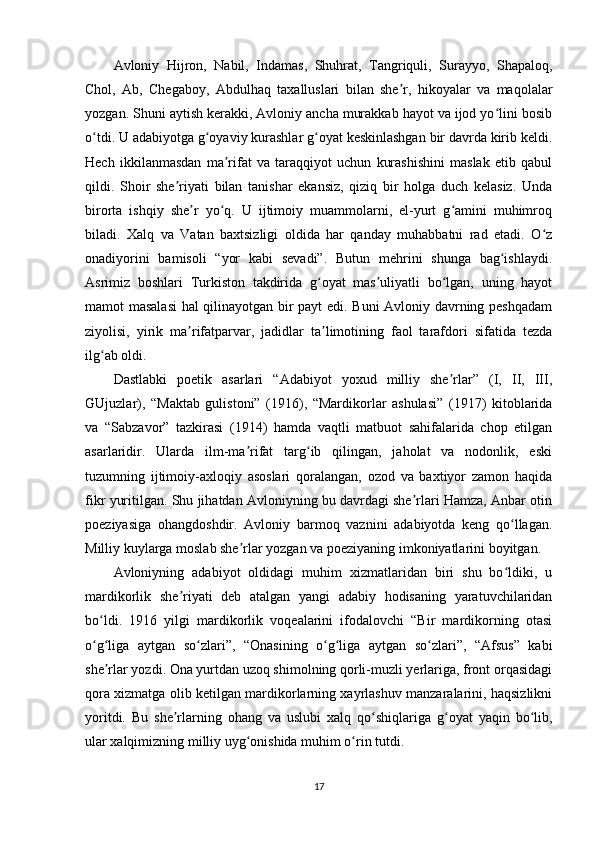 Avloniy   Hijron,   Nabil,   Indamas,   Shuhrat,   Tangriquli,   Surayyo,   Shapaloq,
Chol,   Ab,   Chegaboy,   Abdulhaq   taxalluslari   bilan   she r,   hikoyalar   va   maqolalarʼ
yozgan. Shuni aytish kerakki, Avloniy ancha murakkab hayot va ijod yo lini bosib	
ʻ
o tdi. U adabiyotga g oyaviy kurashlar g oyat keskinlashgan bir davrda kirib keldi.	
ʻ ʻ ʻ
Hech   ikkilanmasdan   ma rifat   va   taraqqiyot   uchun   kurashishini   maslak   etib   qabul	
ʼ
qildi.   Shoir   she riyati   bilan   tanishar   ekansiz,   qiziq   bir   holga   duch   kelasiz.   Unda	
ʼ
birorta   ishqiy   she r   yo q.   U   ijtimoiy   muammolarni,   el-yurt   g amini   muhimroq	
ʼ ʻ ʻ
biladi.   Xalq   va   Vatan   baxtsizligi   oldida   har   qanday   muhabbatni   rad   etadi.   O z	
ʻ
onadiyorini   bamisoli   “yor   kabi   sevadi”.   Butun   mehrini   shunga   bag ishlaydi.	
ʻ
Asrimiz   boshlari   Turkiston   takdirida   g oyat   mas uliyatli   bo lgan,   uning   hayot	
ʻ ʼ ʻ
mamot masalasi  hal qilinayotgan bir payt edi. Buni Avloniy davrning peshqadam
ziyolisi,   yirik   ma rifatparvar,   jadidlar   ta limotining   faol   tarafdori   sifatida   tezda	
ʼ ʼ
ilg ab oldi.	
ʻ
Dastlabki   poetik   asarlari   “Adabiyot   yoxud   milliy   she rlar”   (I,   II,   III,	
ʼ
GUjuzlar),   “Maktab   gulistoni”   (1916),   “Mardikorlar   ashulasi”   (1917)   kitoblarida
va   “Sabzavor”   tazkirasi   (1914)   hamda   vaqtli   matbuot   sahifalarida   chop   etilgan
asarlaridir.   Ularda   ilm-ma rifat   targ ib   qilingan,   jaholat   va   nodonlik,   eski	
ʼ ʻ
tuzumning   ijtimoiy-axloqiy   asoslari   qoralangan,   ozod   va   baxtiyor   zamon   haqida
fikr yuritilgan. Shu jihatdan Avloniyning bu davrdagi she rlari Hamza, Anbar otin	
ʼ
poeziyasiga   ohangdoshdir.   Avloniy   barmoq   vaznini   adabiyotda   keng   qo llagan.	
ʻ
Milliy kuylarga moslab she rlar yozgan va poeziyaning imkoniyatlarini boyitgan.	
ʼ
Avloniyning   adabiyot   oldidagi   muhim   xizmatlaridan   biri   shu   bo ldiki,   u	
ʻ
mardikorlik   she riyati   deb   atalgan   yangi   adabiy   hodisaning   yaratuvchilaridan	
ʼ
bo ldi.   1916   yilgi   mardikorlik   voqealarini   ifodalovchi   “Bir   mardikorning   otasi	
ʻ
o g liga   aytgan   so zlari”,   “Onasining   o g liga   aytgan   so zlari”,   “Afsus”   kabi
ʻ ʻ ʻ ʻ ʻ ʻ
she rlar yozdi. Ona yurtdan uzoq shimolning qorli-muzli yerlariga, front orqasidagi	
ʼ
qora xizmatga olib ketilgan mardikorlarning xayrlashuv manzaralarini, haqsizlikni
yoritdi.   Bu   she rlarning   ohang   va   uslubi   xalq   qo shiqlariga   g oyat   yaqin   bo lib,	
ʼ ʻ ʻ ʻ
ular xalqimizning milliy uyg onishida muhim o rin tutdi.	
ʻ ʻ
17 