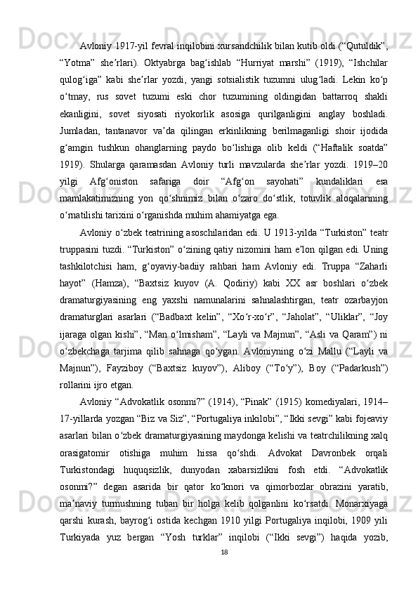 Avloniy 1917-yil fevral inqilobini xursandchilik bilan kutib oldi (“Qutuldik”,
“Yotma”   she rlari).   Oktyabrga   bag ishlab   “Hurriyat   marshi”   (1919),   “Ishchilarʼ ʻ
qulog iga”   kabi   she rlar   yozdi,   yangi   sotsialistik   tuzumni   ulug ladi.   Lekin   ko p	
ʻ ʼ ʻ ʻ
o tmay,   rus   sovet   tuzumi   eski   chor   tuzumining   oldingidan   battarroq   shakli	
ʻ
ekanligini,   sovet   siyosati   riyokorlik   asosiga   qurilganligini   anglay   boshladi.
Jumladan,   tantanavor   va da   qilingan   erkinlikning   berilmaganligi   shoir   ijodida	
ʼ
g amgin   tushkun   ohanglarning   paydo   bo lishiga   olib   keldi   (“Haftalik   soatda”	
ʻ ʻ
1919).   Shularga   qaramasdan   Avloniy   turli   mavzularda   she rlar   yozdi.   1919–20	
ʼ
yilgi   Afg oniston   safariga   doir   “Afg on   sayohati”   kundaliklari   esa	
ʻ ʻ
mamlakatimizning   yon   qo shnimiz   bilan   o zaro   do stlik,   totuvlik   aloqalarining	
ʻ ʻ ʻ
o rnatilishi tarixini o rganishda muhim ahamiyatga ega.	
ʻ ʻ
Avloniy o zbek teatrining asoschilaridan  edi. U 1913-yilda “Turkiston” teatr	
ʻ
truppasini tuzdi. “Turkiston” o zining qatiy nizomini ham e lon qilgan edi. Uning	
ʻ ʼ
tashkilotchisi   ham,   g oyaviy-badiiy   rahbari   ham   Avloniy   edi.   Truppa   “Zaharli	
ʻ
hayot”   (Hamza),   “Baxtsiz   kuyov   (A.   Qodiriy)   kabi   XX   asr   boshlari   o zbek	
ʻ
dramaturgiyasining   eng   yaxshi   namunalarini   sahnalashtirgan,   teatr   ozarbayjon
dramaturglari   asarlari   (“Badbaxt   kelin”,   “Xo r-xo r”,   “Jaholat”,   “Uliklar”,   “Joy	
ʻ ʻ
ijaraga   olgan  kishi”,  “Man  o lmisham”,  “Layli   va  Majnun”,   “Asli  va   Qaram”)  ni	
ʻ
o zbekchaga   tarjima   qilib   sahnaga   qo ygan.   Avloniyning   o zi   Mallu   (“Layli   va	
ʻ ʻ ʻ
Majnun”),   Fayziboy   (“Baxtsiz   kuyov”),   Aliboy   (“To y”),   Boy   (“Padarkush”)	
ʻ
rollarini ijro etgan.
Avloniy   “Advokatlik   osonmi?”   (1914),   “Pinak”   (1915)   komediyalari,   1914–
17-yillarda yozgan “Biz va Siz”, “Portugaliya inkilobi”, “Ikki sevgi” kabi fojeaviy
asarlari bilan o zbek dramaturgiyasining maydonga kelishi va teatrchilikning xalq	
ʻ
orasigatomir   otishiga   muhim   hissa   qo shdi.   Advokat   Davronbek   orqali	
ʻ
Turkistondagi   huquqsizlik,   dunyodan   xabarsizlikni   fosh   etdi.   “Advokatlik
osonmi?”   degan   asarida   bir   qator   ko knori   va   qimorbozlar   obrazini   yaratib,	
ʻ
ma naviy   turmushning   tuban   bir   holga   kelib   qolganlini   ko rsatdi.   Monarxiyaga	
ʼ ʻ
qarshi   kurash,   bayrog i   ostida   kechgan   1910   yilgi   Portugaliya   inqilobi,   1909   yili	
ʻ
Turkiyada   yuz   bergan   “Yosh   turklar”   inqilobi   (“Ikki   sevgi”)   haqida   yozib,
18 