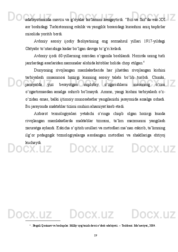 adabiyotimizda mavzu va g oyalar ko lamini  kengaytirdi. “Biz va Siz”da esa XXʻ ʻ
asr boshidagi Turkistonning eskilik va yangilik borasidagi kurashini aniq taqdirlar
misolida yoritib berdi.
Avloniy   asosiy   ijodiy   faoliyatining   eng   sermahsul   yillari   1917-yildagi
Oktyabr to ntarishiga kadar bo lgan davrga to g ri keladi.	
ʻ ʻ ʻ ʻ
Avloniy ijodi  60-yillarning oxiridan o rganila boshlandi.  Hozirda uning turli	
ʻ
janrlardagi asarlaridan namunalar alohida kitoblar holida chop etilgan. 6
Dunyoning   rivojlangan   mamlakatlarida   har   jihatdan   rivojlangan   kishini
tarbiyalash   muammosi   hozirgi   kunning   asosiy   talabi   bo‘lib   turibdi.   Chunki,
jamiyatda   yuz   berayotgan   inqilobiy   o‘zgarishlarni   insonning   o‘zini
o‘zgartirmasdan   amalga   oshirib   bo‘lmaydi.   Ammo,   yangi   kishini   tarbiyalash   o‘z-
o‘zidan emas, balki ijtimoiy munosabatlar yangilanishi  jarayonida amalga oshadi.
Bu jarayonda maktablar tizimi muhim ahamiyat kasb etadi.
Axborot   texnologiyalari   yetakchi   o‘ringa   chiqib   olgan   hozirgi   kunda
rivojlangan   mamlakatlarda   maktablar   tizimini,   ta’lim   mazmunini   yangilash
zaruratga aylandi. Eskicha o‘qitish usullari va metodlari ma’nan eskirib, ta’limning
ilg‘or   pedagogik   texnologiyalarga   asoslangan   metodlari   va   shakllariga   ehtiyoj
kuchaydi.
6
  . Begali Qosimov va boshqalar. Milliy uyg‘onish davri o‘zbek adabiyoti. – Toshkent: Ma’naviyat, 2004.
19 
