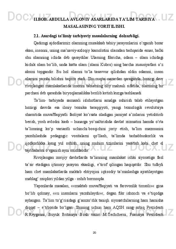II.BOB. ABDULLA AVLONIY ASARLARIDA TA’LIM TARBIYA
MASALASINING YORITILISHI.
2.1.   Asardagi ta’limiy tarbiyaviy masalalarning  dolzarbligi.
Qadimgi ajdodlarimiz olamning murakkab tabiiy jarayonlarini o‘rganib borar
ekan, insonni, uning ma’naviy-axloqiy kamolotini olamdan tashqarida emas, balki
shu   olamning   ichida   deb   qaraydilar.   Ularning   fikricha,   odam   –   olam   ichidagi
kichik   olam   bo‘lib,   unda   katta   olam   (olami   Kubro)   ning   barcha   xususiyatlari   o‘z
aksini   topgandir.   Bu   hol   olamni   to‘la   tasavvur   qilishdan   oldin   odamni,   inson
olamini yaxshi bilishni taqozo etadi. Shu nuqtai-nazardan qaraganda, hozirgi davr
rivojlangan   mamlakatlarida  insonni   tabiatning   oliy  mahsuli   sifatida,   olamning  bir
parchasi deb qarashda biryoqlamalikka berilib ketish kuzga tashlanadi.
Ta’lim-   tarbiyada   samarali   islohotlarni   amalga   oshirish   talab   etilayotgan
hozirgi   davrda   esa   ilmiy   texnika   taraqqiyoti,   yangi   texnologik   revolutsiya
sharoitida   muvaffaqiyatli   faoliyat   ko‘rsata   oladigan   jamiyat   a’zolarini   yetishtirib
berish,   yosh   avlodni   kasb   –   hunarga   yo‘naltirishda   davlat   xizmatini   hamda   o‘rta
ta’limning   ko‘p   variantli   uchinchi   bosqichini   joriy   etish,   ta’lim   mazmunini
yaxshilashda   pedagogic   vositalarni   qo‘llash,   ta’limda   tashabbuskorlik   va
ijodkorlikka   keng   yul   oshish,   uning   muhim   tizimlarini   yaratish   kabi   chet   el
tajribalarini o‘rganish ayni muddaodir.
Rivojlangan   xorijiy   davlatlarda   ta’limning   mamlakat   ishki   siyosatiga   faol
ta’sir   etadigan   ijtimoiy   jarayon   ekanligi,   e’tirof   qilingan   haqiqatdir.   Shu   tufayli
ham   chet   mamlakatlarda   maktab   ehtiyojini   iqtisodiy   ta’minlashga   ajratilayotgan
mablag‘ miqdori yildan yilga - oshib bormoqda.
Yaponlarda   masalan,   ««maktab   muvaffaqiyati   va   farovonlik   timsoli»«   gina
bo‘lib   qolmay,   ««u   insonlarni   yaxshilaydi»«,   degan   fikr   ishonch   va   e’tiqodga
aylangan.   Ta’lim   to‘g‘risidagi   g‘amxo‘rlik   taniqli   siyosatchilarning   ham   hamisha
diqqat   –   e’tiborida   bo‘lgan.   Shuning   uchun   ham   AQSH   ning   sobiq   Prezidenti
R.Reyganni,   Buyuk   Britaniya   Bosh   vaziri   M.Techcherni,   Fransiya   Prezidenti
20 