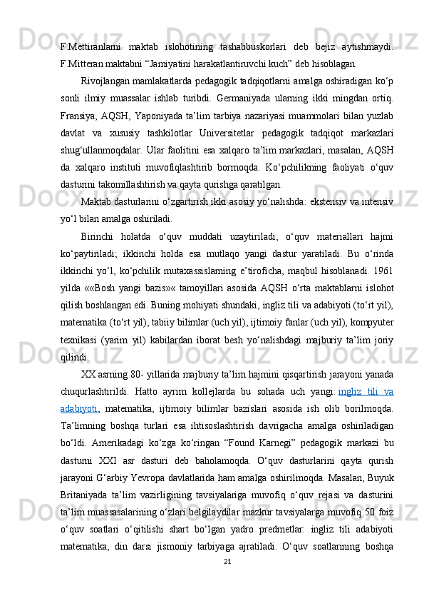 F.Mettiranlarni   maktab   islohotining   tashabbuskorlari   deb   bejiz   aytishmaydi.
F.Mitteran maktabni  “ Jamiyatini harakatlantiruvchi kuch ”  deb hisoblagan.
Rivojlangan mamlakatlarda pedagogik tadqiqotlarni amalga oshiradigan ko‘p
sonli   ilmiy   muassalar   ishlab   turibdi.   Germaniyada   ularning   ikki   mingdan   ortiq.
Fransiya,   AQSH,   Yaponiyada   ta’lim   tarbiya   nazariyasi   muammolari   bilan   yuzlab
davlat   va   xususiy   tashkilotlar   Universitetlar   pedagogik   tadqiqot   markazlari
shug‘ullanmoqdalar.  Ular   faolitini   esa   xalqaro   ta’lim   markazlari,   masalan,   AQSH
da   xalqaro   instituti   muvofiqlashtirib   bormoqda.   Ko‘pchilikning   faoliyati   o‘quv
dasturini takomillashtirish va qayta qurishga qaratilgan.
Maktab dasturlarini o‘zgartirish ikki asosiy yo‘nalishda: ekstensiv va intensiv
yo‘l bilan amalga oshiriladi.
Birinchi   holatda   o‘quv   muddati   uzaytiriladi,   o‘quv   materiallari   hajmi
ko‘paytiriladi;   ikkinchi   holda   esa   mutlaqo   yangi   dastur   yaratiladi.   Bu   o‘rinda
ikkinchi   yo‘l,   ko‘pchilik   mutaxassislarning   e’tiroficha,   maqbul   hisoblanadi.   1961
yilda   ««Bosh   yangi   bazis»«   tamoyillari   asosida   AQSH   o‘rta   maktablarni   islohot
qilish boshlangan edi. Buning mohiyati shundaki, ingliz tili va adabiyoti (to‘rt yil),
matematika (to‘rt yil), tabiiy bilimlar (uch yil), ijtimoiy fanlar (uch yil), kompyuter
texnikasi   (yarim   yil)   kabilardan   iborat   besh   yo‘nalishdagi   majburiy   ta’lim   joriy
qilindi.
XX asrning 80- yillarida majburiy ta’lim hajmini qisqartirish jarayoni yanada
chuqurlashtirildi.   Hatto   ayrim   kollejlarda   bu   sohada   uch   yangi:   ingliz   tili   va
adabiyoti ,   matematika,   ijtimoiy   bilimlar   bazislari   asosida   ish   olib   borilmoqda.
Ta’limning   boshqa   turlari   esa   ihtisoslashtirish   davrigacha   amalga   oshiriladigan
bo‘ldi.   Amerikadagi   ko‘zga   ko‘ringan   “ Found   Karnegi ”   pedagogik   markazi   bu
dasturni   XXI   asr   dasturi   deb   baholamoqda.   O‘quv   dasturlarini   qayta   qurish
jarayoni G‘arbiy Yevropa davlatlarida ham amalga oshirilmoqda. Masalan,   Buyuk
Britaniyada   ta’lim   vazirligining   tavsiyalariga   muvofiq   o‘quv   rejasi   va   dasturini
ta’lim muassasalarining o‘zlari belgilaydilar mazkur tavsiyalarga muvofiq 50 foiz
o‘quv   soatlari   o‘qitilishi   shart   bo‘lgan   yadrо   predmetlar:   ingliz   tili   adabiyoti
matematika,   din   darsi   jismoniy   tarbiyaga   ajratiladi.   O‘quv   soatlarining   boshqa
21 
