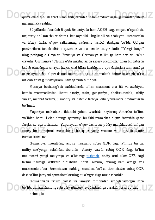 qismi esa o‘qitilish shart hisoblanib, tanlab olingan predmetlarga (gumanitar, tabiiy
matematik) ajratiladi.
80-yillardan boshlab Buyuk Britaniyada ham AQSH dagi singari o‘rganilishi
majburiy   bo‘lgan   fanlar   doirasi   kengaytirildi.   Ingliz   tili   va   adabiyoti,   matematika
va   tabiiy   fanlar   o‘quv   setkasining   yadrosini   tashkil   etadigan   bo‘ldi.   Qolgan
predmetlarni  tanlab  olish   o‘quvchilar   va  ota-   onalar   ixtiyoridadir.   “ Yangi   dunyo ”
ning   pedagogik   g‘oyalari   Fransiya   va   Germaniya   ta’limiga   ham   sezilarli   ta’sir
etayotir. Germaniya to‘liqsiz o‘rta maktablarida asosiy predmetlar bilan bir qatorda
tanlab olinadigan ximiya, fizika, chet tillari kiritilgan o‘quv dasturlari ham amalga
oshirilayotir. Bu o‘quv dasturi tobora to‘liqsiz o‘rta   maktab doirasida chiqib, o‘rta
maktablar va gimnaziyalarni ham qamrab olmoqda.
Fransiya   boshlang‘ich   maktablarida   ta’lim   mazmuni   ona   tili   va   adabiyoti
hamda   matematikadan   iborat   asosiy,   tarix,   geografiya,   aholishunoslik,   tabiiy
fanlar,   mehnat   ta’limi,   jismoniy   va   estetik   tarbiya   kabi   yordamchi   predmetlarga
bo‘linadi.
Yaponiya   maktablari   ikkinchi   jahon   urushida   keyinroq   Amerika   ta’limi
yo‘lidan   bordi.   Lekin   shunga   qaramay,   bu   ikki   mamlakat   o‘quv   dasturida   qator
farqlar ko‘zga tashlanadi. Yaponiyada o‘quv dasturlari jiddiy murakkablashtirilgan
asosiy   fanlar   majmui   ancha   keng,   bir   qator   yangi   maxsus   va   o‘quv   fakultativ
kurslar kiritilgan.
Germaniya   maorifidagi   asosiy   muammo   sobiq   GDR   dagi   ta’limni   bir   xil
milliy   me’yorga   solishdan   iboratdir.   Asosiy   vazifa   sobiq   GDR   dagi   ta’lim
tuzilmasini   yangi   me’yorga   va   o‘lchovga   tushirish ,   oddiy   usul   bilan   GFR   dagi
ta’lim   tizimiga   o‘tkazib   o‘qishdan   iborat.   Ammo,   buning   ham   o‘ziga   xos
muammolari   bor.   Birinchidan   mablag‘   masalasi   bo‘lsa,   ikkinchidan   sobiq   GDR
dagi ta’lim jarayoni qatnashchilarining bu o‘zgarishga munosabatidir.
Germaniyada   ta’lim   davlat   va   jamiyat   tomonidan   ardoqlanayotgan   soha
bo‘lib, u mamlakatning iqtisodiy-ijtimoiy rivojlantirishga barakali hissa qo‘shib
kelmoqda.
22 