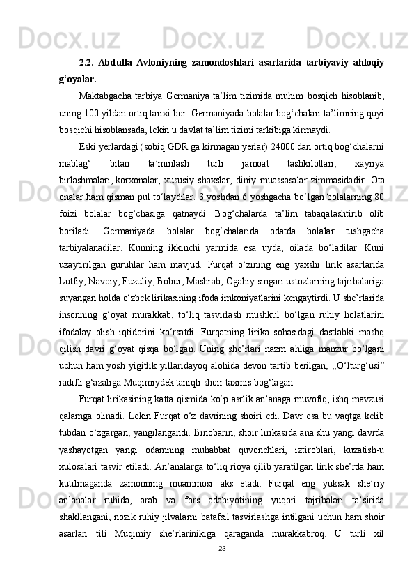 2.2.   Abdulla   Avloniyning   zamondoshlari   asarlarida   tarbiyaviy   ahloqiy
g‘oyalar.
Maktabgacha   tarbiya   Germaniya   ta’lim   tizimida   muhim   bosqich   hisoblanib,
uning 100 yildan ortiq tarixi bor. Germaniyada bolalar bog‘chalari ta’limning quyi
bosqichi hisoblansada, lekin u davlat ta’lim tizimi tarkibiga kirmaydi.
Eski yerlardagi (sobiq GDR ga kirmagan yerlar) 24000 dan ortiq bog‘chalarni
mablag‘   bilan   ta’minlash   turli   jamoat   tashkilotlari,   xayriya
birlashmalari,   korxonalar,   xususiy   shaxslar,   diniy   muassasalar   zimmasidadir.   Ota
onalar ham qisman pul to‘laydilar. 3 yoshdan 6 yoshgacha bo‘lgan bolalarning 80
foizi   bolalar   bog‘chasiga   qatnaydi.   Bog‘chalarda   ta’lim   tabaqalashtirib   olib
boriladi.   Germaniyada   bolalar   bog‘chalarida   odatda   bolalar   tushgacha
tarbiyalanadilar.   Kunning   ikkinchi   yarmida   esa   uyda,   oilada   bo‘ladilar.   Kuni
uzaytirilgan   guruhlar   ham   mavjud.   Furqat   o‘zining   eng   yaxshi   lirik   asarlarida
Lutfiy, Navoiy, Fuzuliy, Bobur, Mashrab, Ogahiy singari ustozlarning tajribalariga
suyangan holda o‘zbek lirikasining ifoda imkoniyatlarini kengaytirdi. U she’rlarida
insonning   g‘oyat   murakkab,   to‘liq   tasvirlash   mushkul   bo‘lgan   ruhiy   holatlarini
ifodalay   olish   iqtidorini   ko‘rsatdi.   Furqatning   lirika   sohasidagi   dastlabki   mashq
qilish   davri   g‘oyat   qisqa   bo‘lgan.   Uning   she’rlari   nazm   ahliga   manzur   bo‘lgani
uchun  ham  yosh   yigitlik  yillaridayoq  alohida  devon  tartib  berilgan,  ,,O‘lturg‘usi ”
radifli g‘azaliga Muqimiydek taniqli shoir taxmis bog‘lagan.
Furqat lirikasining katta qismida ko‘p asrlik an’anaga muvofiq, ishq mavzusi
qalamga  olinadi.  Lekin Furqat  o‘z davrining shoiri   edi. Davr   esa  bu  vaqtga kelib
tubdan o‘zgargan, yangilangandi. Binobarin, shoir lirikasida ana shu yangi davrda
yashayotgan   yangi   odamning   muhabbat   quvonchlari,   iztiroblari,   kuzatish-u
xulosalari tasvir etiladi. An’analarga to‘liq rioya qilib yaratilgan lirik she’rda ham
kutilmaganda   zamonning   muammosi   aks   etadi.   Furqat   eng   yuksak   she’riy
an’analar   ruhida,   arab   va   fors   adabiyotining   yuqori   tajribalari   ta’sirida
shakllangani, nozik ruhiy jilvalarni batafsil tasvirlashga intilgani uchun ham shoir
asarlari   tili   Muqimiy   she’rlarinikiga   qaraganda   murakkabroq.   U   turli   xil
23 